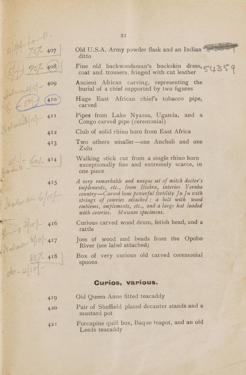 415 ~ 417 418 419 420 421 2I ditto coat and trousers, fringed with cut leather Ancient African carving, representing the burial of a chief supported by two figures Huge East African chief’s tobacco pipe, carved Pipes from Lake Nyassa, Uganda, and a Congo carved pipe (ceremonial) Club of solid rhino horn from East Africa Two others smaller—one Ancholi and one Zulu Walking stick cut from a single rhino horn exceptionally fine and extremely scarce, in A very vemarkable and unique set of witch doctor's implements, etc., from Buiskva, interiov Yoruba countvy—Carved bone powerful fertility Ju Ju with stvings of cowvies attached ; a belt with wood emblems, implements, etc., and a large hat loaded with cowvies. Museum specimens. Curious carved wood drum, fetish head, and a rattle Joss of wood and beads from the Opobo River (see label attached) Box of very curious old carved ceremonial spoons Curios, various. Olid Queen Anne fitted teacaddy Pair of Sheffield plated decanter stands and a mustard pot Porcupine quill box, Baque teapot, and an old Leeds teacaddy 