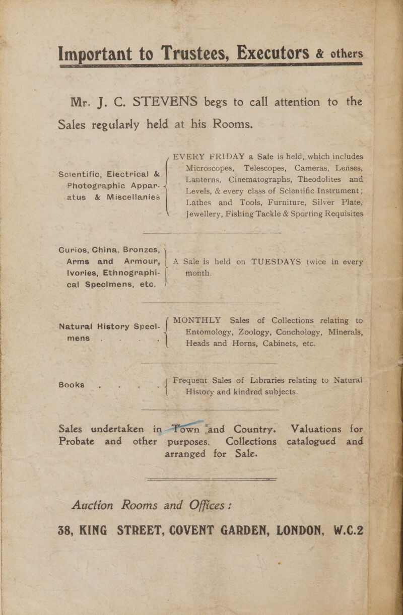  Sales regularly held at his Rooms. , EVERY FRIDAY a Sale is held, which includes Microscopes, Télescopes, Cameras, Lenses, Lanterns, Cinematographs, Theodolites and Levels, &amp; every class of Scientific Instrument ; Lathes and Tools, Furniture, Silver Plate, Jewellery, Fishing Tackle &amp; Sporting Requisites ~ Scientific; Electrical &amp;. Photographic Appar- atus &amp; Miscellanies  Curios, China, Bronzes, Arms and Armour, A Sale is held on TUESDAYS twice in every lvories, Ethnograpnhi- 3 month. cal Specimens, etc.  ; MONTHLY Sales of Collections relating to Natural History Specl-  mens Heads and Horns, Cabinets, etc. Bool | Frequent Sales of Libraries relating to Natural History and kindred subjects.  Probate and other purposes. Collections catalogued and arranged for Sale.  Auction Rooms and Offices:  