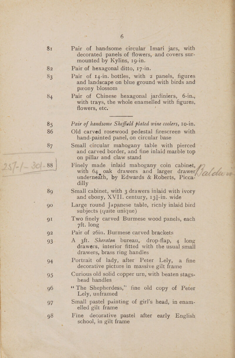 82 83 84 85 86 87 gI g2 oD 04 95 g6 7 6 Pair of handsome circular Imari jars, with decorated panels of flowers, and covers sur- mounted by Kylins, 19-in. Pair of hexagonal ditto, 17-in. Pair of 14-in. bottles, with 2 panels, figures and landscape on blue ground with birds and peony blossom Pair of Chinese hexagonal jardiniers, 6-in., with trays, the whole Eeeienee with figures, flowers, etc. }  Paw of handsome Sheffield plated wine coolers, 10-in. Old carved rosewood pedestal firescreen with hand-painted panel, on circular base Small circular mahogany table with pierced and carved border, and fine inlaid marble top on pillar and claw stand  Finely made inlaid mahogany coin cabinet, ¢? with 64, oak drawers and_ larger drawer/ lied underneath, by Edwards &amp; Roberts, Picca- dilly Small cabinet, with 3 drawers inlaid with ivory and ebony, XVIL. century, 134-1n. wide Large round Japanese table, richly inlaid bird subjects (quite unique) Two finely carved Burmese wood panels, each 7ft. long Pair of 26in. Burmese carved brackets A 3ft. Shevaton bureau, drop-flap, 4 long drawers, interior heed with the usual — drawers, brass ring handles Portrait of lady, after Peter Lely, a fine decorative picture in massive gilt frame Curious old solid copper urn, with beaten stags- head handles ‘©The Shepherdess,” fine old copy of Peter Lely, unframed | | Small pastel painting of girl’s head, in enam- elled gilt frame Fine decorative pastel after early English school, in gilt frame
