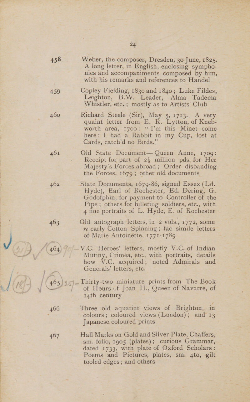 458 459 460 401 462 463 407 24. Weber, the composer, Dresden, 30 June, 1825. A long letter, in English, enclosing sympho- nies and accompaniments composed by him, with his remarks and references to Handel Copley Fielding, 1830 and 1840; Luke Fildes, Leighton, B.W. Leader, Alma Tadema Whistler, etc. ; mostly as to Artists’ Club Richard Steele (Sir), May 5, 1713. A very quaint letter from E. R. Lytton, of Kneb- worth area, 1700: “I’m this Minet come here: I had a Rabbit in my Cup, lost at Cards, catch’d no Birds.”’ Old State Document— Queen Anne, 1709: Receipt for part of 24 million pds. for Her Majesty's Forces abroad; Order disbanding the Forces, 1679; other old documents State Documents, 1679-86, signed Essex (Ld Hyde), Earl of Rochester, Ed. Dering, G. Godofphin, for payment to Controller of the Pipe ;_ others for billeting soldiers, etc., with 4 fine portraits of L. Hyde, E. of Rochester - Old autograph letters, in 2 vols., 1772, some ve early Cotton Spinning; fac simile letters” of Marie Antoinette, 1771- 1789 V.C. Heroes’ letters, mostly V.C. of indies Mutiny, Crimea, etc., with portraits, details how V.C, acquired ; noted Admirals and Generals’ letters, etc. of Hours of Joan II., Queen of Navarre, of 14th century | / Three old aquatint views of Brighton, in colours; coloured views (London); and 13 Japanese coloured prints Hall Marks on Gold and elves Plate, Chaffers, sm. folio, 1905 (plates); curious Grammar, dated 1733, with plate of Oxford Scholars Bs Poems and Pictures, plates, sm. 4to, gilt tooled edges; and others