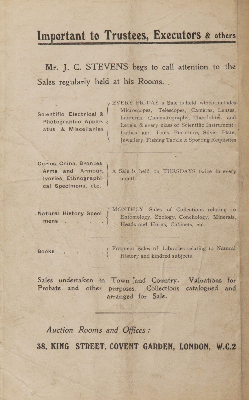   Important to | Trustees, Executors &amp; thers  Mr. J. C. STEVENS begs to call attention to the. Sales regularly heid at his Rooms. | EVERY FRIDAY a Sale is held, which includes _ a : Microscopes, Telescopes, Cameras, Lenses, - Scientific, Electrical &amp; Photographic Appar. atus &amp; Miscellanies Lanterns, Cinematographs, Theodolites and LS Levels, &amp; every class of Scientific Instrument ; F Lathes and Tools, Furniture, Silver Plate, Jewellery, Fishing Tackle &amp; Sporting Requisites i   Curios, China, Bronzes, Arms and Armour, A Sale is held on tsaree twice in every vf lvories, Ethnographi- | month. h cal Specimens, etc. :   MONTHLY Sales of Collections relating to. ‘ Entomology, Zoology, Conchology, Minerals, = Heads and Horns, Cabinets, etc. -Natural Higa rey esate mens  Prewiene Sales of Libraries relating to Natural ‘ Books ‘ History and kindred subjects. ee  —  Sales undertaken in Town and Country. Valuations for : Probate and other purposes. Collections catalogued and arranged for Sale. | : Te  Auction Rooms and oft ices : 38, KING STREET, COVENT GARDEN, LONDON, W.C.2 a