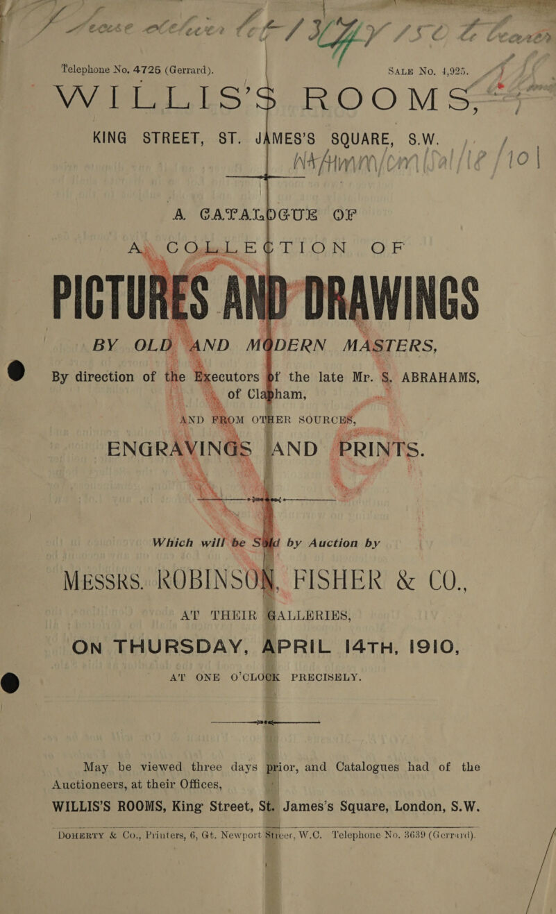 | Telephone No. 4725 (Gerrard). SALE No. 4,925. VWirL.LS’$. ROOMS  AND FROM OTHER SOURCES, ENGRAVINGS AND PRINTS. Which will be S by Auction by =» «+ May be viewed three days prior, and Catalogues had of the Auctioneers, at their Offices, a WILLIS’S ROOMS, King Street, St. James’s Square, London, S.W. “DouERTY &amp; Co., Printers, 6, Gt. Newport Steer, W.C. Telephone No. 3639 (Gerrard).