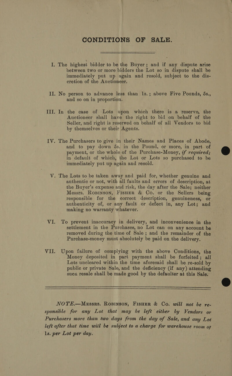 CONDITIONS OF SALE. I. The highest bidder to be the Buyer; and if any dispute arise between two or more bidders the Lot so in dispute shall be immediately put up again and resold, subject to the dis- cretion of the Auctioneer. II. No person to advance less than 1s.; above Five Pounds, ds., and so on in proportion. III. In the case of Lots upon which there is a reserve, the Auctioneer shall have the right to bid on behalf of the Seller, and right is reserved on behalf of all Vendors to bid by themselves or their Agents. IV. The Purchasers to give in their Names and Places of Abode, and to pay down ds. in the Pound, or more, in part. of payment, or the whole of the Purchase-Money, if required; in default of which, the Lot or Lots so purchased to be immediately put up again and resold.  V. The Lots to be taken away and paid for, whether genuine and authentic or not, with all faults and errors of description, at the Buyer’s expense and risk, the day after the Sale; neither Messrs. Roxpinson, Fisher &amp; Co. or the Sellers being responsible for the correct description, genuineness, or authenticity of, or any fault or defect in, any Lot; and making no warranty whatever. VI. To prevent inaccuracy in delivery, and inconvenience in the settlement in the Purchases, no Lot can on any account be removed during the time of Sale ; and the remainder of the Purchase-money must absolutely be paid on the delivery. VII. Upon failure of complying with the above Conditions, the Money deposited in part payment shall be forfeited; all Lots uncleared within the time aforesaid shall be re-sold by public or private Sale, and the deficiency (if any) attending suca resale shall be made good by the defaulter at this Sale.    NOTE.—MeEssrs. Ropinson, Fisher &amp; Co. will not be re- sponsible for any Lot that may be left either by Vendors or Purchasers more than two days from the day of Sale, and any Lot left after that time will be subject to a charge for warehouse room of ls. per Lot per day.