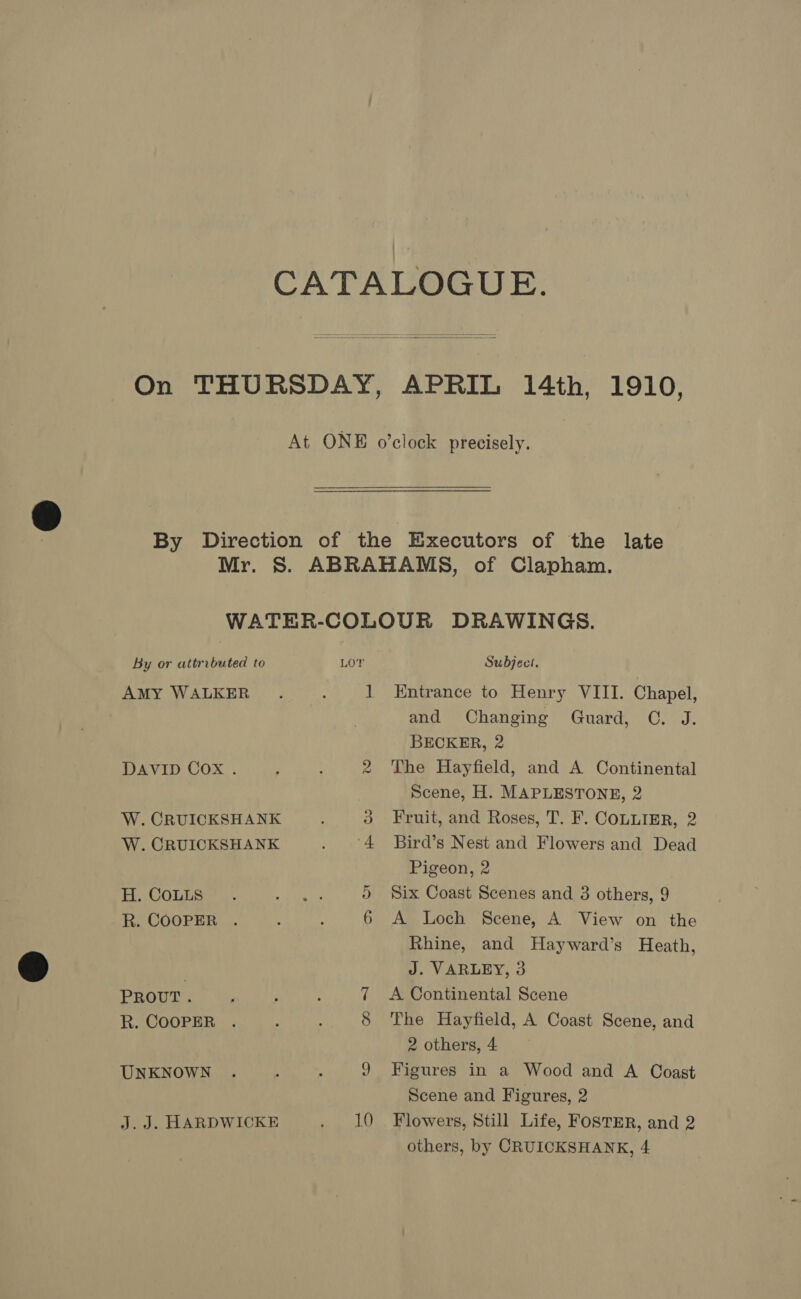 CATALOGUE. On THURSDAY, APRIL 14th, 1910, At ONE o’clock precisely. By Direction of the Executors of the late Mr. S. ABRAHAMS, of Clapham. WATER-COLOUR DRAWINGS. By or attributed to LOT Subject. AMY WALKER. . 1 Entrance to Henry VIII. Chapel, and Changing Guard, C. J. BECKER, 2 DAVID Cox . 2 The Hayfield, and A Continental Scene, H. MAPLESTONE, 2 W. CRUICKSHANK 3 Fruit, and Roses, T. F. COLLIER, 2 W. CRUICKSHANK . °4 Bird’s Nest and Flowers and Dead Pigeon, 2 H. CoLts . 5 rea 5 Six Coast Scenes and 3 others, 9 R. COOPER . 3 4 6 A Loch Scene, A View on the Rhine, and Hayward’s Heath, J. VARLEY, 3 PROUT. ‘ ; : 7 A Continental Scene R. COOPER . : 8 The Hayfield, A Coast Scene, and 2 others, 4 UNKNOWN . : : 9 Figures in a Wood and A Coast Scene and Figures, 2 J.J. HARDWICKE . 10 Flowers, Still Life, FostER, and 2 others, by CRUICKSHANK, 4