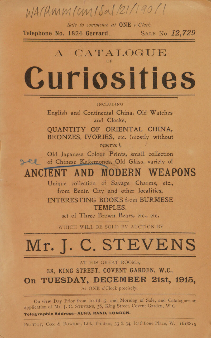 WAldmum (omtdal 2/7/70 / | . Sale to commence at ONE o’ Clock. Telephone No. 1824 Gerrard. 2 “SALE No. £2, 729   a CATALOG Ui Curiosities . 7 INCLUDING English and Continental China, Old Watches 5 and Clocks, | QUANTITY OF ORIENTAL CHINA, eee eS, IVORIES, etc. (mostly without reserve ,, if Old Japanese Colour Prints, small collection aS ae of Chinese Ka nos, Old Glass, variety of ANCIENT AND MODERN WEAPONS Unique collection of Savage Charms, etc., from Benin City and other localities, INTERESTING BOOKS from BURMESE_ TEMPLES, set of Three Brown Bears, etc., etc.     WHICH WILL BE SOLD BY: AUCTION. BY Mr. J. C. STEVENS AT HIS GREAT ROOMS, 38, KING STREET, COVENT GARDEN, W.C., On TUESDAY, DECEMBER 21st, 1915, At ONE o’Clock pieriselie        On view Day Prior from to till 5, and Morning of Sale, and Catalogues on application of Mr, J. C. STEVENS, 38, King Street, Cevent Garden, W.C. Telegraphic Address— AUKS, RAND, LONDON.   Peitirr, Cox &amp; Bowers, Ltd., Printers, 33 &amp; 34, Kathbone Place, W. 1618815