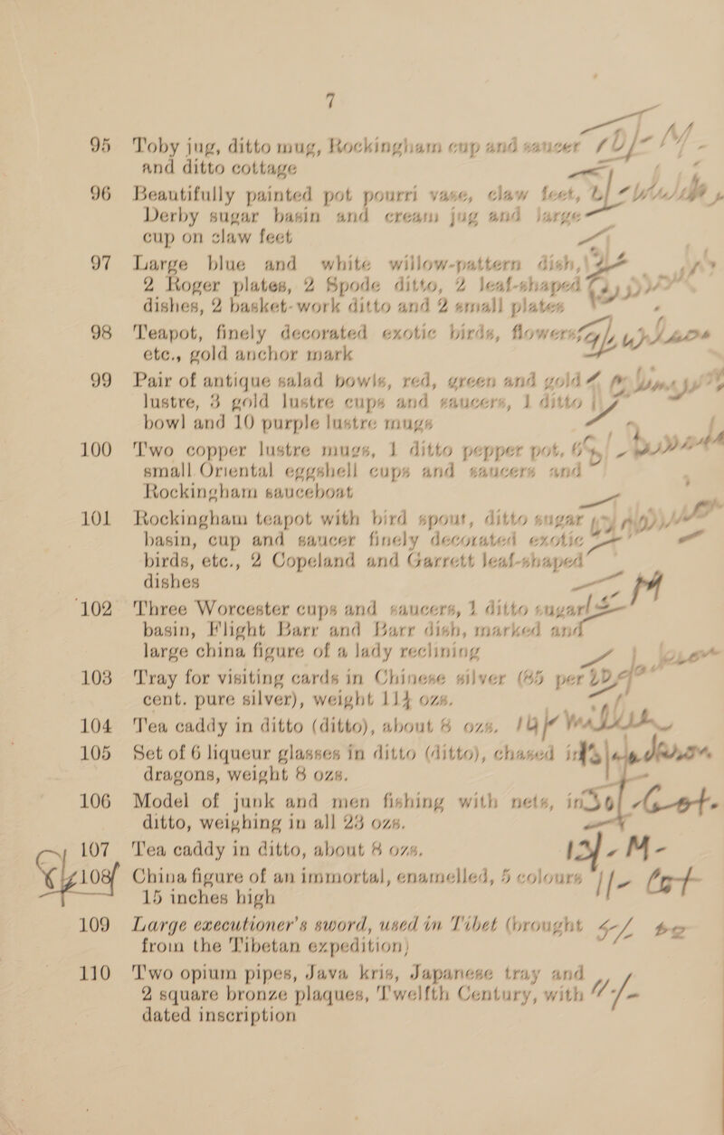95 96 97 98 99 100 101 102 103 104 105 106 107 10 109 110 7 | ur 70)/-/Y Toby jug, ditto mug, Rockingham cup and saucer sD) - and ditto cottage » ¥ . Beautifully painted pot pourri vase, claw feet, ue hu) dbp Derby sugar basin and creas jug and jarge cup on claw feet : Large blue and white wiilow-pattern dish,\4- BY 2 Roger plates, 2 Spode ditto, 2 leal-shaped q yy ry, yo» as dishes, 2 basket-work ditto and 2 emall plates i Teapot, finely decorated exotic birds, hlowersfZ Y uy y v7.) etc., gold anchor mark Pair of antique salad bowls, red, green and gold 7 p; ay. AJ J lustre, 3 gold lustre cups and saucers, J ditto | VY bow] and 10 purple lustre mugs ny’ Two copper lustre mugs, 1 ditto pepper pot, 6% yp PIP small Oriental eggshell cups and saucers and Rockingham sauceboat . a Rockingham teapot with bird spout, ditto sugar py Ui wy 4 pF basin, cup and saucer finely decorated exotic 2 — birds, etc., 2 Copeland and Garrett leal-shaped dishes — fA Three Worcester cups and BALICers, 1 ditto sug yah basin, Flight Barr and Barr dish, marked anc large china figure of a lady reclining Tray for visiting cards in Chinese silver (45 per 1D Dp ad cent. pure silver), weight 114 ozs. Tea caddy in ditto (ditto), about 6 ozs. TY whit Set of 6 liqueur depiel In ditto (ditto), chased i’ | | dha dragons, weight 8 ozs - Model of junk and men oe with nets, indo Ao ditto, weighing in all 23 ozs eo 4 “a Tea caddy in ditto, about 4 ozs, China figure of an immortal, enamelled, 5 colours “| fv (g- 15 inches high I[ Large executioner’s sword, used im Tibet (brought 4- L be fromm the Tibetan expedition, “ , Two opium pipes, Java kris, Japanese tray and 2 square bronze plaques, ‘I’'welfth Century, with dated inscription