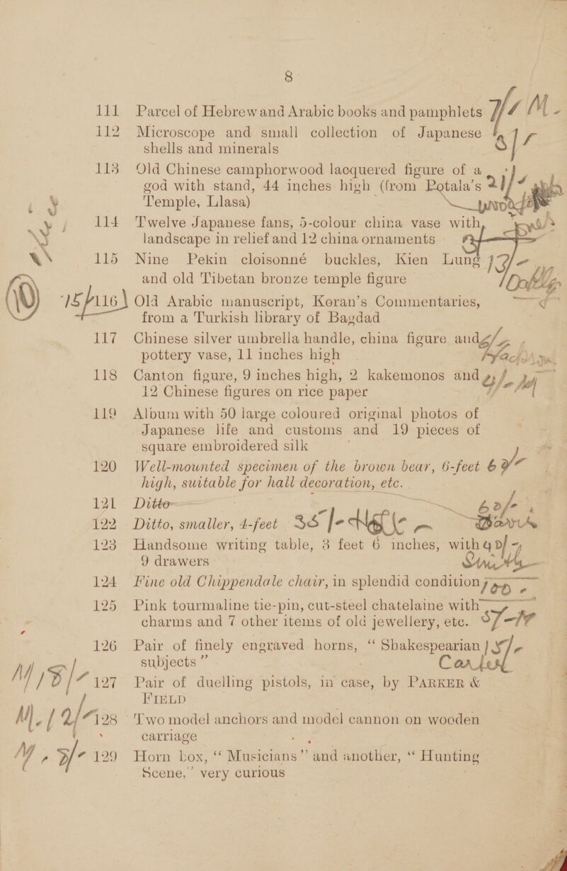 126 M$ |e 127 M), (2/2 Mae v2 8 Parcel of Hebrewand Arabic books and pamphlets y/ / M Microscope and small collection of Japanese f shells and minerals 3/7 Old Chinese camphorwood lacquered figure of a Ls =n god with stand, 44 inches high (irom. tala’s 2] ‘Temple, Llasa) ) Z h &lt; ne k T'welve Japanese fans, 5-colour china vase with j landscape in relief and 12 china ornaments ~ Nine Pekin cloisonné buckles, Kien Lung IJ- and old Tibetan bronze temple figure ~   Old Arabic manuscript, Koran’s Commentaries, from a Turkish library of Bagdad Chinese silver umbrella handle, china figure and/4 pottery vase, 11 inches high yu Canton figure, 9 inches high, 2 kakomsne: and 12 Chinese figures on rice paper ¢/e ye Album with 50 large coloured original photos of Japanese life and customs and 19 pleces of square embroidered silk . Well-mounted specimen of the brown bear, 6-feet y eh suitable for hall decoration, etc. Ditto, smaller, 4-feet 3S eK (e oe ~Sbsk Handsome writing table, 8 feet 6 inches, with q pf ~ 9 drawers © = Fine old Chippendale chair, in splendid cond Mon ey Pink tourmaline tie-pin, cut- steel chatelaine with, charms and 7 other items of old jewellery, etc. fae Pair of finely engraved horns, “ ee oe subjects ” Pair of duelling pistols, im case, by eee FIELD carriage 4 Horn box, ‘‘ Musicians” and another, “ Hunting Scene, very curlous