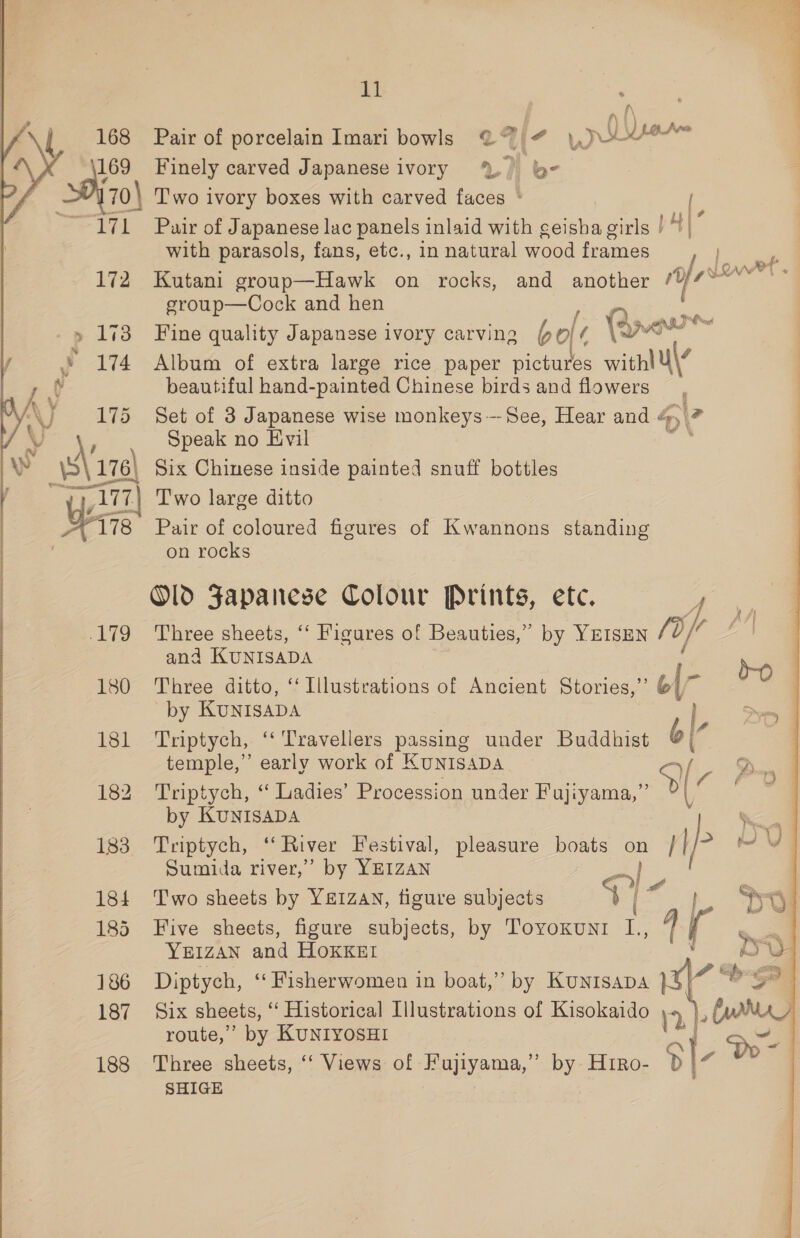 7 - TFL. 172 -p 1i3 y 174 — Ay eee: VJ 4) v s\n Z1Ty “178 £19 180 181 183 184 185 186 187 188 11 . ° ° » i il Pair of porcelain Imari bowls @ # Wr Mv. ) ner Finely carved Japanese ivory %, be . . ay a Pair of Japanese lac panels inlaid with geisha girls | | with parasols, fans, etc., in natural wood frames Kutani group—Hawk on rocks, and another ‘ee Lows group—Cock and hen Q ms Fine quality Japanese ivory carving bole ¢ \ana Album of extra large rice paper pee “gut beautiful hand-painted Chinese birds and flowers Set of 3 Japanese wise monkeys-—-See, Hear and « 4&gt;\ Speak no Evil Six Chinese inside painted snuff bottles Two large ditto Pair of coloured figures of Kwannons standing on rocks Old Japanese Colour Prints, ete. Tone Three sheets, ‘‘ Figures of Beauties,” by YEISEN /0, ee and KUNISADA | Three ditto, ‘‘ Illustrations of Ancient Stories,”’ él by KUNISADA 5 5 if Triptych, ‘‘ Travellers passing under Buddhist b| temple,” early work of KuNIsaADA _ Ah Triptych, ‘ Ladies’ Procession under Fujiyama,”’ a by KUNISADA Triptych, -* River Festival, pleasure boats oH WP 2 Sumida river,’ by YEIZAN 5 ss Two sheets by YEIZAN, figure subjects $7 os Five sheets, figure subjects, by ToyvoKunI e iW. Ye1zan and HoKKst Diptych, “‘Fisherwomen in boat,” by KUNISADA } ‘ad bee r Six sheets, ‘‘ Historical Illustrations of Kisokaido 4, ), Catt route, ’’ by KUNIYOSHI 31. 5 Three sheets, ‘‘ Views of Fujiyama,’”’ by HtrRo- St SHIGE