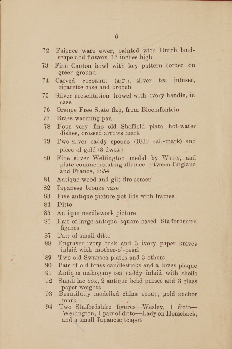 12 13 74 15 76 i 78 19 80 81 82 83 84 85 86 87 88 89 90 91 92 94 6 Faience ware ewer, painted with Dutch land- scape and flowers, 13 inches high Fine Canton bowl with key pee border on ereen ground Carved cocoanut (A.F.), silver tea infuser, cigarette case and brooch Silver presentation trowel with ivory handle, in case Orange Free State flag, from Bloemfontein Brass warming pan Four very fine old Sheffield plate hot-water dishes, crossed arrows mark Two silver caddy spoons (1880 hall-mark) and piece of gold (8 dwts.) Fine silver Wellington medal by Wyon, and plate commemorating alliance between England and Hrance, 1854 Antique wood and gilt fire screen Japanese bronze vase Five antique picture pot lids with frames Ditto Antique needlework picture Pair of large antique square-based Staffordshire figures Pair of small ditto Engraved ivory tusk and 3 ivory paper knives inlaid with mother-o’-pearl Two old Swansea plates and 3 others Pair of old brass candlesticks and a brass plaque Antique mahogany tea caddy inlaid with shells Small lac box, 2 antique bead purses and 3 glass | paper weights Beautifully modelled china group, gold anchor mark Two Staffordshire ficures—Wesley, 1 ditto— Wellington, 1 pair of ditto—Lady on Horseback, and a small Japanese teapot