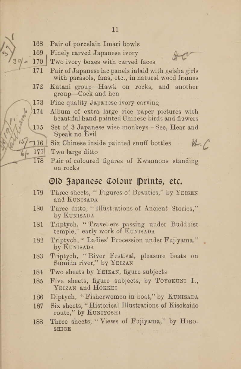 7) 7 168 Pair of porcelain Imari bowls 169 , Finely carved Japanese ivory a &gt; j = 170 | Two ivory boxes with carved faces — | ~ 171 Pair of Japanese lac panels inlaid with geisha girls | with parasols, fans, etc., in natural wood frames 172 Kutani group—Hawk on rocks, and another eroup—Cock and hen yy \1%3 Fine quality Japanese ivory carving A; ae Album of extra large rice paper pictures with iP beautiful hand-painted Chinese birds and flowers F G \ \175 Set of 3 Japanese wise monkeys - See, Hear and AN “Speak no Evil \ 187 ‘176 | Six Chinese inside painted snuff bottles Kh “oF a 179 180 181 182 183 184 185 186 187 188 on rocks Old Japanese Colour Prints, ete. Three sheets, ‘‘ Figures of Beauties,” by YEISEN ana KUNISADA Three ditto, ‘ Illustrations of Ancient Stories,”’ by KUNISADA Triptych, ‘‘ Travellers passing under Buddhist temple,” early work of KUNISADA Triptych, “ Ladies’ Procession under Fujiyama,”’ by KUNISADA Triptych, ‘‘ River Festival, pleasure boats on Sumida river,” by YEIZAN Two sheets by YEIZAN, tigure subjects Five sheets, figure subjects, by Toyoxuni L., YEIZAN and HOKKEI Diptych, ‘“‘ Fisherwomen in boat,” by KuUNISADA Six sheets, “‘ Historical Illustrations of Kisokaido route,” by KUNIYOSHI Three sheets, ‘‘ Views of ees by H1Ro-