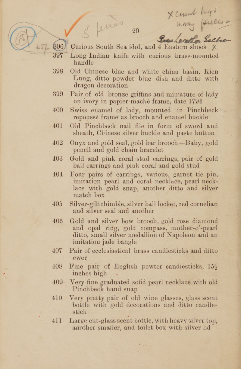 XC inne ha In (es jeeee =.  20  a 2 Te Ga) Curious South Sea idol, and 4 Hastern shoes X ~ 397° Long Indian knife with curious brass-mounted handle . 398 Old Chinese blue and white china basin, Kien Lung, ditto powder blue dish and ditto with dragon decoration 399 Pair of oid bronze griffins and miniature of lady on ivory in papier-maché frame, date 1794 400 Swiss enamel of lady, mounted in Pinchbeck repoussé frame as brooch and enamel buckle 401 Old Pinchbeck nail file in form of sword and sheath, Chinese silver buckle and paste button 402 Onyx and gold seal, gold bar brooch—Baby, gold pencil and gold chain bracelet 403 Gold and pink coral stud earrings, pair of gold ball earrings and pivk coral and gold stud 404 Four pairs of earrings, various, garnet tie pin, Imitation pear! and coral necklace, pearl neck- lace with gold snap, another ditto and silver match box 405 Silvez-gilt thimble, silver ball locket, red cornelian and silver seal and another 406 Gold and silver bow brooch, gold rose diamond and opal ring, gold compass, mother-o’-pear! ditto, small silver medallion of Napoleon and an imitation jade bangle 407 Pair of ecclesiastical brass candlesticks and ditto ewer . 408 Fine pair of English pewter candlesticks, 153 inches high — - 409. Very fine graduated solid pearl necklace with old ' Pinehbeck hand snap 410 | Very pretty pair of old wine glasses, glass scent bottle with gold decorations and ditto candle- stick | j | 411 Large cut-glass scent bottle, with heavy silver top, another smaller, and toilet box -with silver lid