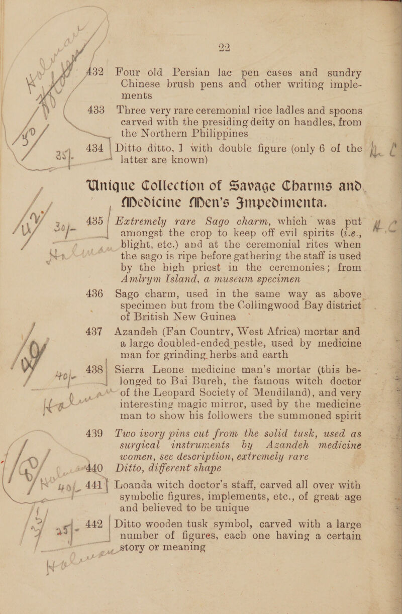 A82 Four old Persian lac pen cases and sundry Chinese brush pens and other writing imple- ments 433 Three very rare ceremonial rice ladles and spoons carved with the presiding deity on handles, from (o/ “Sn the Northern Philippines i 434 | Ditto ditto, 1 with double figure (only 6 of th  latter are known) Medicine Men’s Fmpedimenta. f of AV 343 435 Extremely rare Sago charm, which was put W/ sa _., amongst the crop to keep off evil spirits (7.e., f ce See blight, etc.) and at the ceremonial rites when he “~*~ the sago is ripe before gathering the staff is used by the high priest in the ceremonies; from Amlrym Island, a musewm specimen specimen but from the Collmgwood Bay district of British New Guinea 437 Azandeh (Fan Country, West Africa) mortar and a large doubled-ended pestle, used by medicine man for grinding herbs and earth 438; Sierra Leone medicine man’s mortar (this be- le .} longed to Bai Bureh, the famous witch doctor ) wt “~ of the Leopard Society of Mendiland), and very t-gpr&gt;” es interesting magic mirror, used by the medicine ‘ man to show his followers the summoned spirit 439 Two wory pins cut from the solid tusk, used as / surgical instruments by Azandeh medicine f women, see description, extremely rare 440 Dotto, different shape Wi ‘ Ho) Y _ 4a} Loanda witch doctor’s staff, carved all over with ne ~ symbolic figures, implements, etc., of oie age and believed to be unique Pe | 42 fas as- A “] Ditto wooden tusk symbol, carved with a large number of figures, each one having a certain , Story or meaning  eas Z A F an aod a
