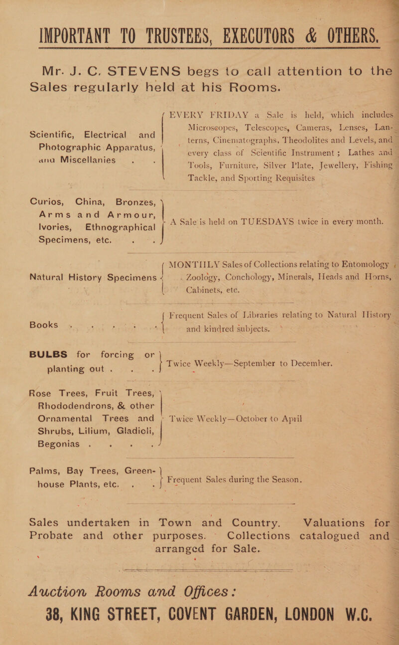 IMPORTANT TO TRUSTEES, EXECUTORS di OTHERS. } Mr. J. C. STEVENS begs to call attention to the : Sales regularly held at his Rooms. q  ( EVERY FRIDAY, 4 “salevis when which includes” a, ee : Microscopes, Telescopes, Cameras, Lenses, Lan-_ Scientific, Electrical and Photographic Apparatus, |  terns, Cinematographs, Theodolites and Levels, and Miseaitan; every class of Scientific Instrument; Lathes and d ana isScenanies mA : vs Yools, Furniture, Silver Plate, Jewellery, Fishing . Tackle, and Sporting Requisites Curios, China, Bronzes, Arms and Armour, Ivories, Ethnographical Specimens, etc. A Sale is held on TUESDAYS twice in every month.  MONTIILY Sales of Collections relating to Entomology ; Natural History Specimens | . Zoology, Conchology, Minerals, Heads and Horns, | vie Cabinets, ete.  ~« Frequent Sales of Libraries relating to Natural Tlistory . Books e and kindred subjects.  BULBS for forcing or planting out 4 Twice Weekly —September to December. Rose Trees, Fruit Trees, ) ~ Rhododendrons, &amp; other | 3 Ornamental Trees and ; Twice Weekly—October to April | Shrubs, Lilium, Gladiot | Begonias . : :  Palms, Bay Trees, meus house Plants, ete. ¢ Frequent Sales during the pices ——— = 1 oo eee ae Ee Sales undertaken in Town and Country. Valuations for. | Probate and other purposes. Collections catalogued and — anaes I for oe: | S s   Auction Rooms and Offices: 38, KING STREET, COVENT GARDEN, LONDON W.C. 