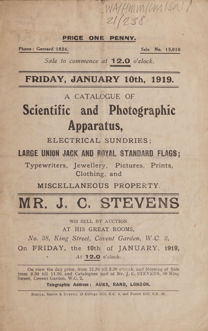 PRICE ON e PENNY. Phone: Gerrard 1824, ve Sale No. 13,016 Sale to commence at 41%.0 o'clock.  FRIDAY, JANUARY 10th, 1919. Scientific and Photographic Apparatus, ELECTRICAL SUNDRIES; LARGE UNION JAGK AND ROYAL STANDARD FLAGS; Typewriters, Jewellery, Pictures, Prints, Clothing, and MISCELLANEOUS PROPERTY.  Will SELL BY AUCTION , AT HIS GREAT ROOMS, No. 38, King Street, Covent Garden, W.C. &amp;, On FRIDAY, the 10th of JANUARY, 1919, e At 12.0 o'clock.  On view the day prior, from 12.30 till 5.30 o’ciock, and Morning of Sale from 9.30 till 11.30, and Catalogues had of Mr. J. C. STEVENS, 38 King Street, Covent Garden, W.C, 2. Telegraphic Address: AUKS, RAND, LONDON, Rippiz, SmiTtH &amp; Durrus, 23 College Hill, E.C. 4, and Forest Hill, S.E. 23,