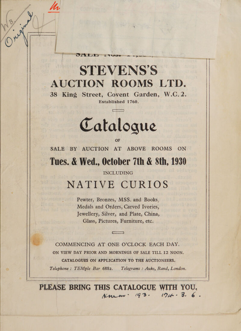 ’ P PA favo. a en STEVENS S AUCTION ROOMS LTD. 38 King Street, Covent Garden, W.C. 2. Established 1760.  Cataloque SALE BY AUCTION AT ABOVE ROOMS ON Tues. &amp; Wed., October 7th &amp; 8th, 1930 NATIVE CURIOS Pewter, Bronzes, MSS. and Books, Medals and Orders, Carved Ivories, Jewellery, Silver, and Plate, China, Glass, Pictures, Furniture, etc. RES  COMMENCING AT ONE O’CLOCK EACH DAY. ON VIEW DAY PRIOR AND MORNINGS OF SALE TILL I2 NOON. CATALOGUES ON APPLICATION TO THE AUCTIONEERS. Telephone: TEMple Bar 6882. Telegrams : Auks, Rand, London.   PLEASE BRING THIS CATALOGUE WITH YOU. Anww: GZ3- 94-3. 6.