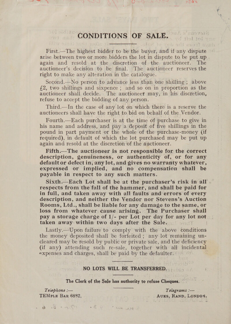 _ CONDITIONS OF SALE. 2, Seapaent First.—The Hignast bidder to be the bailed and if any y sagan arise between two or more.bidders the lot in dispute to be put.up again and resold at the discretion of the auctioneer. The auctioneer’s decision to be final. The auctioneer reserves the right to make any alteration in the catalogue. Second.—No person to advance less than one shilling ; above £2, two shillings and sixpence ; and so on in proportion as the auctioneer shall decide. The auctioneer may, in his discretion, refuse to accept the bidding of any person. Third.—In the case of any lot on which there is a reserve the auctioneers shall have the right to bid on behalf of the Vendor. Fourth.—Each purchaser is at the time of purchase to give in his name and address, and pay a deposit of five shillings in the pound in part payment or the whole of the purchase-money (if required), in default of which the lot purchased may be put up again and resold at the discretion of the auctioneer. Fifth—The auctioneer is not responsible for the correct description, genuineness, or authenticity of, or for any default or defect in, any lot, and gives no warranty whatever, expressed or implied, and no compensation shall be payable in respect to any such matters. respects from the fall of the hammer, and shall be paid for in full, and taken away with all faults and errors of every description, and neither the Vendor nor Stevens’s Auction Rooms, Ltd., shall be liable for any damage to the same, or loss from whatever cause arising. The Purchaser shall pay a storage charge of 1/- per Lot per day for ae ah not taken away within two days after the Sale. rye Lastly.—Upon failure to comply with the aboWwe baditions the money deposited shall be forfeited ; any lot remaining un- cleared may be resold by public or private sale, and the deficiency (if any) attending such re-sale, together with all eigen expenses and charges, shall be paid by the defaulter. ' | NO LOTS. WILL BE TRANSFERRED... The Clerk of the Sale has authority to refuse Cheques. tod Telephone :— . Telegrams :— TEMPLE Bar 6882, . , AuKs, Rann, LonnoN, ra) me |