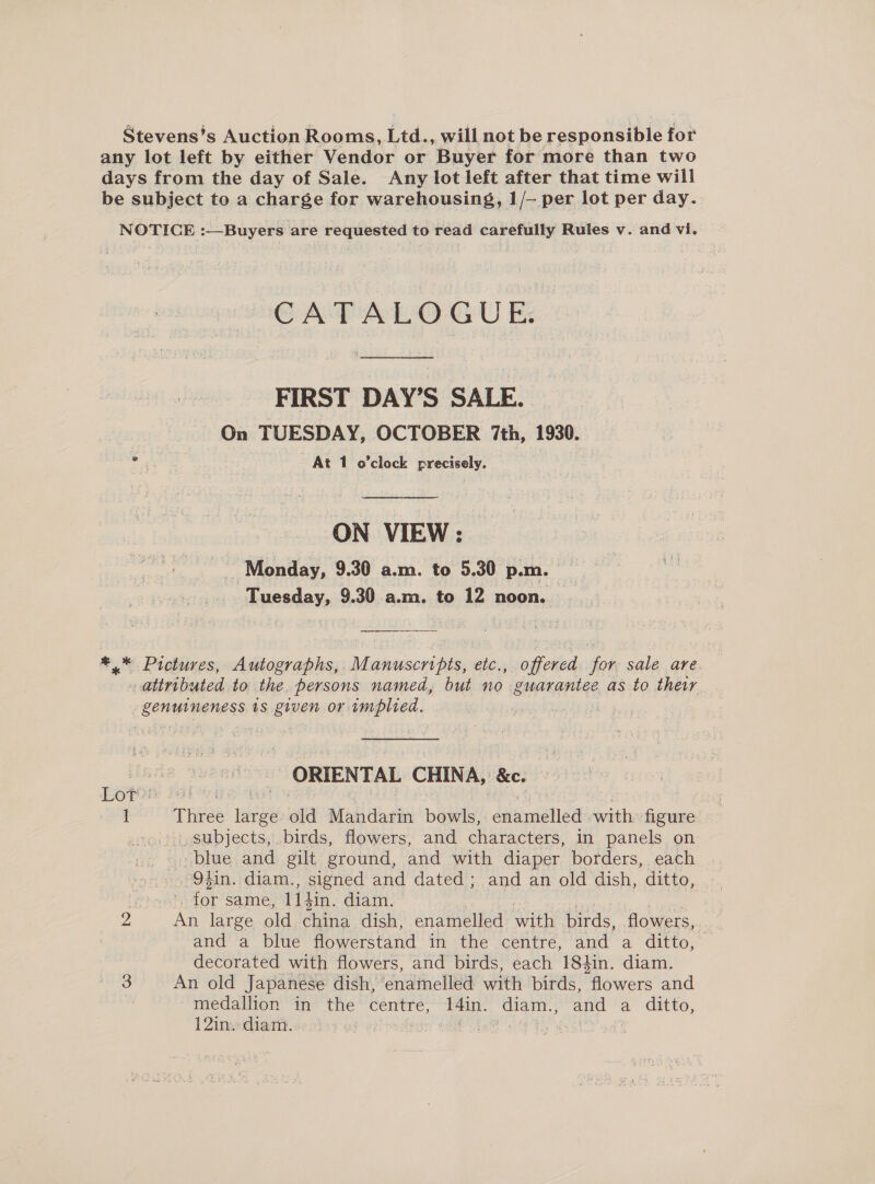 Stevens’s Auction Rooms, Ltd., will not be responsible for any lot left by either Vendor or Buyer for more than two days from the day of Sale. Any lot left after that time will be subject to a charge for warehousing, 1/— per lot per day. NOTICE :—Buyers are requested to read carefully Rules v. and vi. CATALOGUE. FIRST DAY’S SALE. On TUESDAY, OCTOBER 7th, 1930. . At 1 o’clock precisely. ON VIEW : Monday, 9.30 a.m. to 5.30 p.m. | Tuesday, 9.30 a.m. to 12 noon. | *.* Pictures, Autographs, Manuscripts, etc., offered for sale are. - attributed to the. persons named, but no guarantee as to their. genuineness ts given or implied. ORIENTAL CHINA, &amp;e. Lore’ . | 1 Three tee old Mandarin bowls, didmisiied with fieme «», subjects, birds, flowers, and characters, in panels on blue and gilt ground, and with diaper borders, each . Odin. diam., signed and dated; and an old dish, ditto, : fa same, L1din. diam. 2 An large old china dish, enamelled with birds, flowers, and a blue flowerstand in the centre, and a ditto, — decorated with flowers, and birds, each 184in. diam. 3 An old Japanese dish, ‘enamelled with birds, iewers and * medallion in the centre, aoe diam., and a ditto, 12inw diam. . (ine aa!