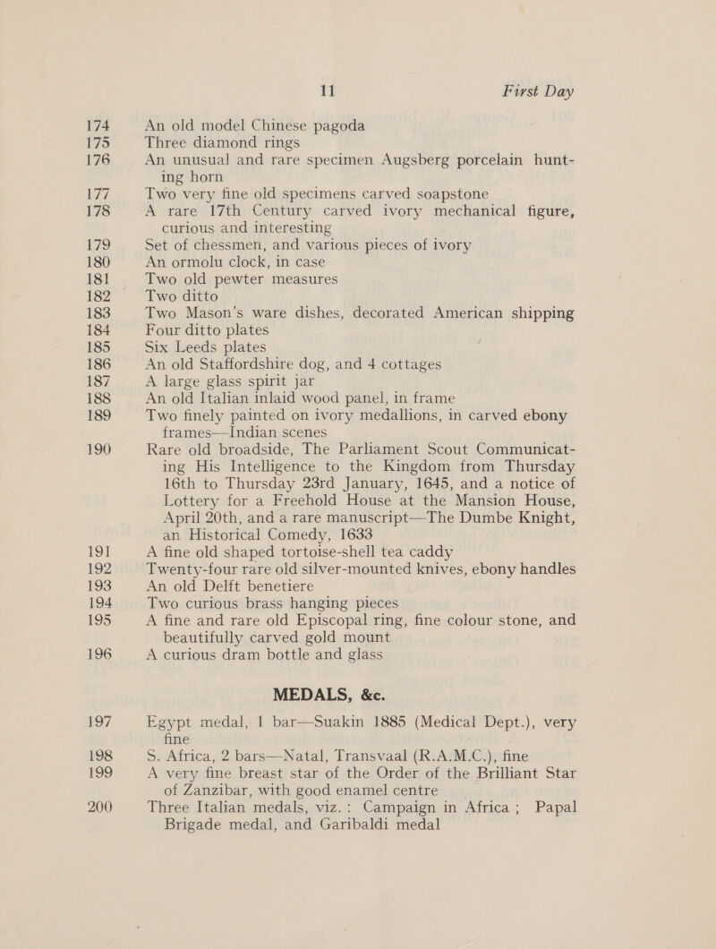 191 192 193 194 195 196 Lg/ 198 199 200 11 First Day An old model Chinese pagoda Three diamond rings An unusual and rare specimen Augsberg porcelain hunt- ing horn Two very fine old specimens carved soapstone A rare 17th Century carved ivory mechanical figure, curious and interesting Set of chessmen, and various pieces of ivory An ormolu clock, in case Two old pewter measures Two ditto Two Mason’s ware dishes, decorated American shipping Four ditto plates Six Leeds plates An old Staffordshire dog, and 4 cottages A large glass spirit jar An old Italian inlaid wood panel, in frame Two finely painted on ivory medallions, in carved ebony frames—Indian scenes Rare old broadside, The Parliament Scout Communicat- ing His Intelligence to the Kingdom from Thursday 16th to Thursday 23rd January, 1645, and a notice of Lottery for a Freehold House at the Mansion House, April 20th, and a rare manuscript—The Dumbe Knight, an Historical Comedy, 1633 A fine old shaped tortoise-shell tea caddy Twenty-four rare old silver-mounted knives, ebony handles An, old Delft benetiere Two curious brass hanging pieces A fine and rare old Episcopal ring, fine colour stone, and beautifully carved gold mount A curious dram bottle and glass MEDALS, &amp;c. Egypt medal, 1 bar—Suakin 1885 et Dept.), very fine S. Africa, 2 bars—Natal, Transvaal (R.A.M.C.), fine A very fine breast star of the Order of the Brilliant Star of Zanzibar, with good enamel centre Three Italian medals, viz.: Campaign in Africa ; Papal Brigade medal, and Garibaldi medal |