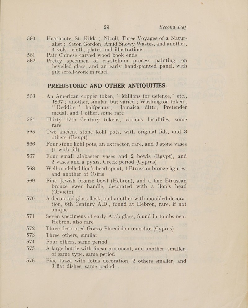 560 561 562 29 Second Dav: Heathcote, St. Kilda ; Nicoll, Three Voyages of a Natur- alist ; Seton Gordon, Amid Snowy Wastes, and another, 4 vols., cloth, plates and illustrations Pair Chinese carved wood book ends Pretty specimen of crystolium process painting, on bevelled glass, and an early hand-painted panel, with gilt scroll-work in relief PREHISTORIC AND OTHER ANTIQUITIES. An American copper token, “ Millions for defence,” etc., 1837 ; another, similar, but varied ; Washington token ; “ Reddite’’ halfpenny; Jamaica ditto, Pretender medal, and | other, some rare Thirty 17th Century tokens, various localities, some rare Two ancient stone kohl pots, with original lids, and 3 others (Egypt) Four stone kohl pots, an extractor, rare, and 3 stone vases (1 with lid) Four small alabaster vases and 2 bowls (Egypt), and 2 vases and a pyxis, Greek period (Cyprus) Well-modelled lion’s head spout, 4 Etruscan bronze figures, and another of Osiris Fine Jewish bronze bowl (Hebron), and a fine Etruscan bronze ewer ‘handle, decorated with a lion’s head (Orvieto) A decorated glass flask, and another with moulded decora- tion, 6th Century A.D., found at Hebron, rare, if not unique Seven specimens of early Arab glass, found in tombs near Hebron, also rare Three decorated Greco-Phcenician cenochce (Cyprus) Three others, similar Four others, same period A large bottle with linear ornament, and pees ae smaller, of same type, same period : Fine tazza with lotus decoration, 2 others aoalice and
