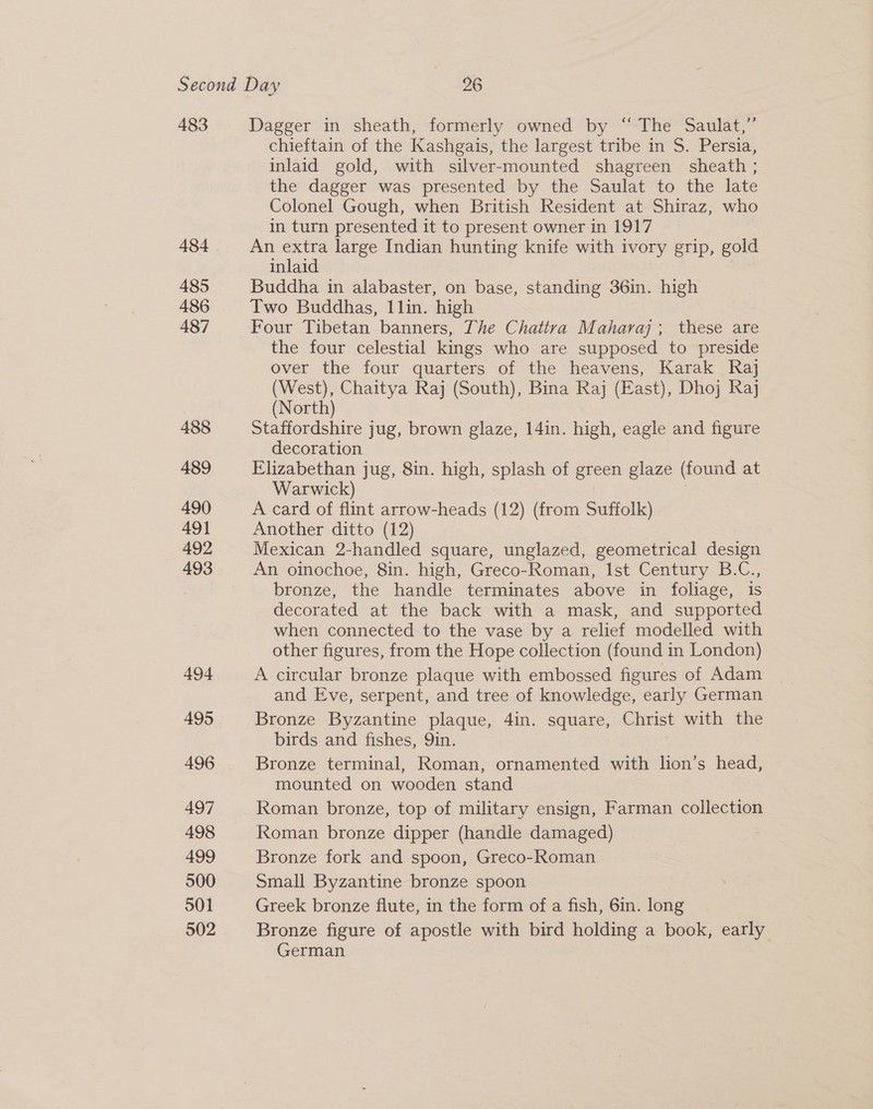 483 484 485 486 487 488 489 490 491 492 493 494 495 496 497 498 499 500 S01 502 Dagger in sheath, formerly owned by “ The Saulat,”’ chieftain of the Kashgais, the largest tribe in S. Persia, inlaid gold, with silver-mounted shagreen sheath ; the dagger was presented by the Saulat to the late Colonel Gough, when British Resident at Shiraz, who in turn presented it to present owner in 1917 An extra large Indian hunting knife with ivory grip, gold inlaid Buddha in alabaster, on base, standing 36in. high Two Buddhas, Ilin. high Four Tibetan banners, The Chattra Maharaj; these are the four celestial kings who are supposed to preside over the four quarters of the heavens, Karak Raj (West), Chaitya Raj (South), Bina Raj (East), Dhoj Raj (North) Staffordshire jug, brown glaze, 14in. high, eagle and figure decoration Elizabethan jug, 8in. high, splash of green glaze (found at Warwick) A card of flint arrow-heads (12) (from Suffolk) Another ditto (12) | Mexican 2-handled square, unglazed, geometrical design An oinochoe, 8in. high, Greco-Roman, Ist Century B.C., bronze, the handle terminates above in foliage, is decorated at the back with a mask, and supported when connected to the vase by a relief modelled with other figures, from the Hope collection (found in London) A circular bronze plaque with embossed figures of Adam and Eve, serpent, and tree of knowledge, early German Bronze Byzantine plaque, 4in. square, Christ with the birds and fishes, Qin. Bronze terminal, Roman, ornamented with lion’s head, mounted on wooden stand Roman bronze, top of military ensign, Farman collection Roman bronze dipper (handle damaged) Bronze fork and spoon, Greco-Roman Small Byzantine bronze spoon Greek bronze flute, in the form of a fish, 6in. long Bronze figure of apostle with bird holding a book, early German