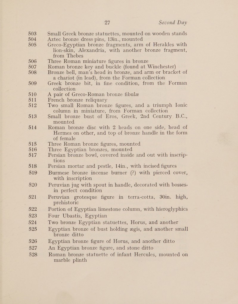 503 504 905 506 507 508 509 510 o11 512 513 o14 515 516 517 518 519 520 521 522 523 524 525 526 527 528 27 Second Day Small Greek bronze statuettes, mounted on wooden stands Aztec bronze dress pins, 13in., mounted Greco-Egyptian bronze fragments, arm of Herakles with lion-skin, Alexandria, with another bronze fragment, from Thebes Three Roman miniature figures in bronze Roman bronze key and buckle (found at Winchester) Bronze bell, man’s head in bronze, and arm or bracket of a chariot (in lead), from the Forman collection Greek bronze bit, in fine condition, from the Forman collection A pair of Greco-Roman bronze fibule French bronze reliquary Two small Roman bronze figures, and a triumph Ionic column in miniature, from Forman collection Small bronze bust of Eros, Greek, 2nd Century B.C., mounted Roman bronze disc with 2 heads on one side, head of Hermes on other, and top of bronze handle in the form of female Three Roman bronze figures, mounted Three Egyptian bronzes, mounted Persian bronze bowl, covered inside and out with inscrip- tions Persian mortar and pestle, 14in., with incised figures Burmese bronze incense burner (?) with pierced cover, with inscription Peruvian jug with spout in handle, decorated with bosses, in perfect condition Peruvian grotesque figure in terra-cotta, 30in. high, prehistoric Portion of Egyptian limestone column, with hieroglyphics Four Ubastis, Egyptian Two bronze Egyptian statuettes, Horus, and smother Egyptian bronze of bust holding egis, and another small bronze ditto Egyptian bronze figure of Horus, and another ditto An Egyptian bronze figure, and stone ditto Roman bronze statuette of infant Hercules, mounted on marble plinth