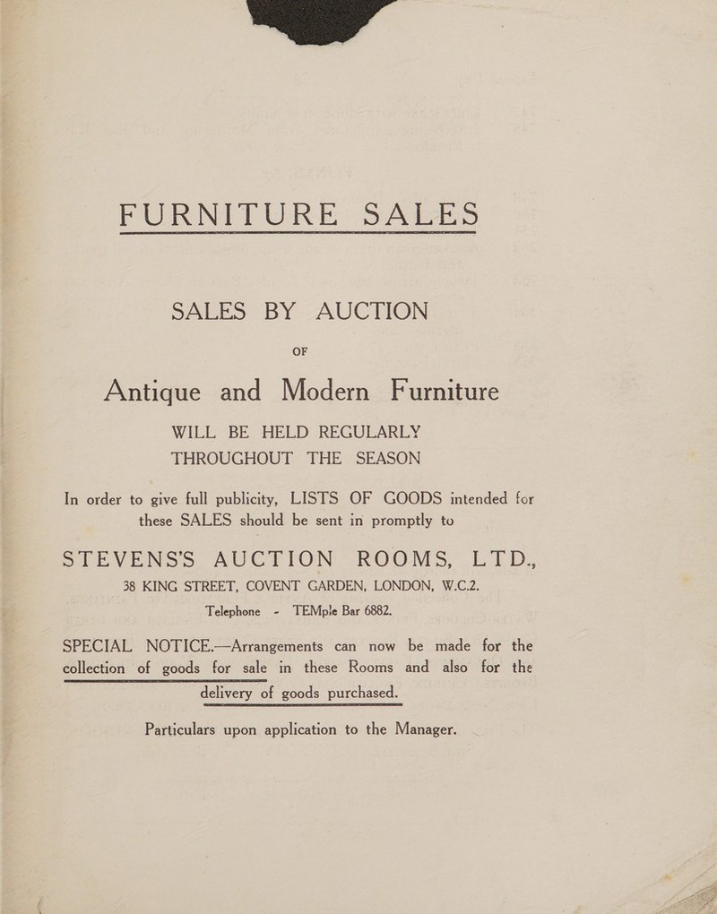 FURNITURE: SABES SALES BY AUCTION OF Antique and Modern Furniture WILL BE HELD REGULARLY THROUGHOUT THE SEASON In order to give full publicity, LISTS OF GOODS intended for these SALES should be sent in promptly to STEVENS’S AUCTION ROOMS, LTD.,, 38 KING STREET, COVENT GARDEN, LONDON, W.C.2. Telephone - TEMple Bar 6882. SPECIAL NOTICE.—Arrangements can now be made for the collection of goods for sale in these Rooms and also for the delivery of goods purchased. Particulars upon application to the Manager.