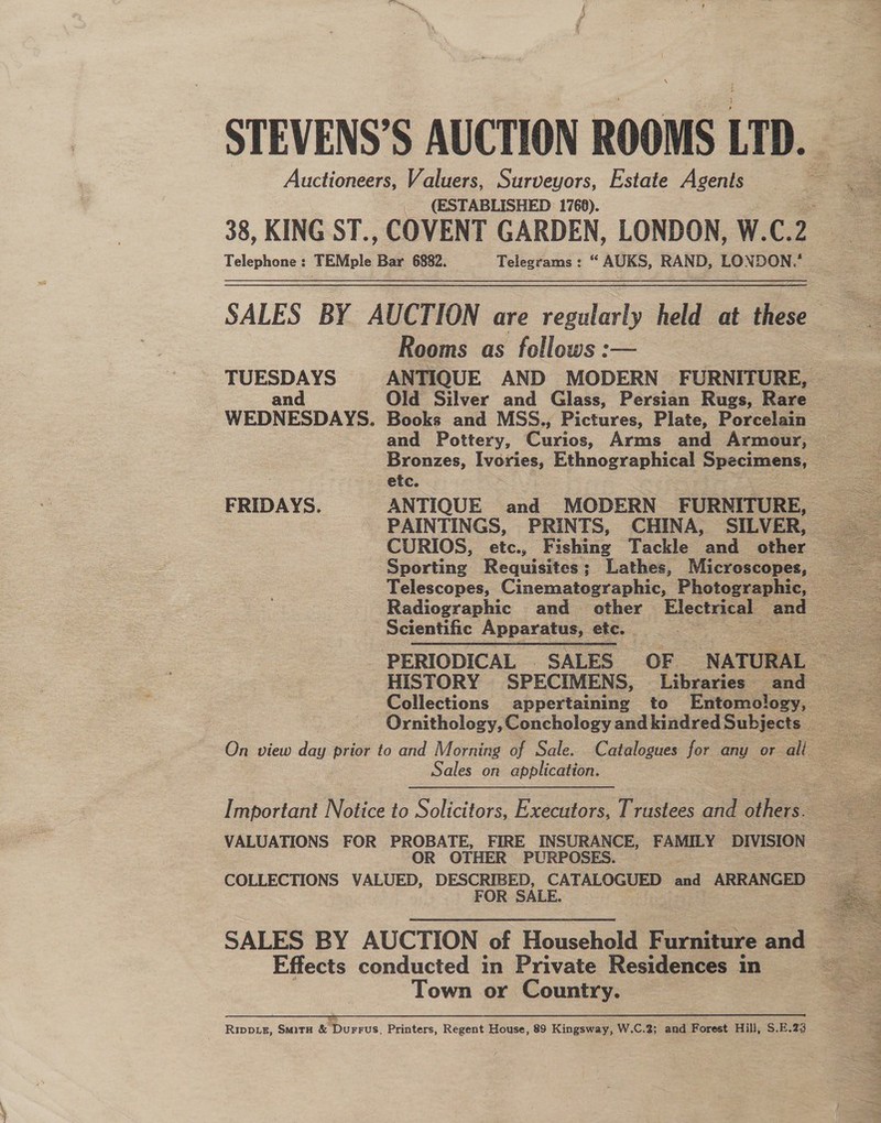 Auctioneers, Valuers, Surveyors, Estate Agents (ESTABLISHED: 1768). Rooms as fellows :— Old Silver and Glass, Persian Rugs, Rare Bronzes, Ivories, Ethnographical Specimens, etc. PAINTINGS, PRINTS, CHINA, SILVER, Scientific Apparatus, etc.   Sales on application. VALUATIONS FOR PROBATE, FIRE INSURANCE, FAMILY DIVISION OR OTHER PURPOSES. COLLECTIONS VALUED, DESCRIBED, CATALOGUED faa ARRANGED | FOR SALE. . Effects conducted in Private Residences in Town or Country. rr a a re eee ar ann Tae RENE OTE SEN Tater Gk Pw ie Rippiz, Smitu &amp; Durrus, Printers, Regent House, 89 Kingsway, W.C.2; and Forest Hill, S.E.23   