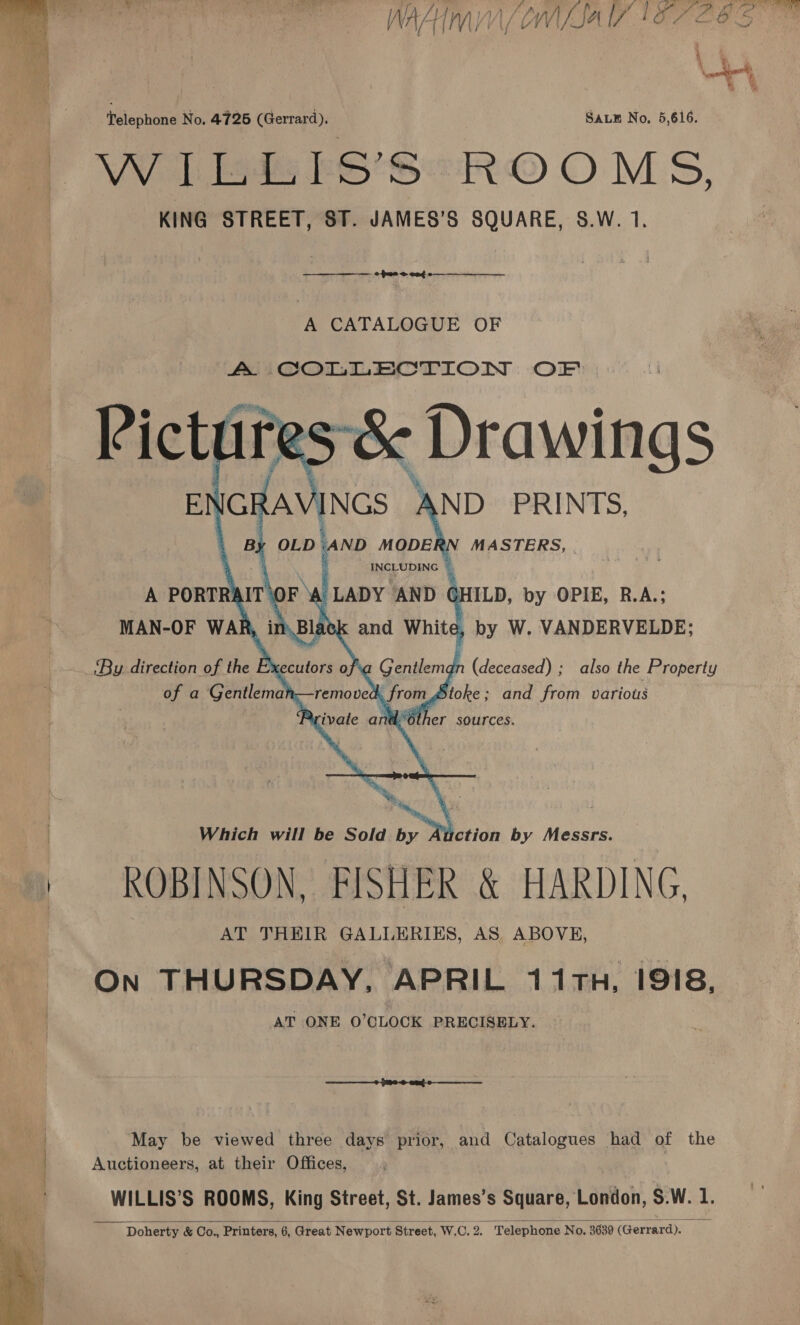   * ATS DP OF eee i) Mies a EN ais ic agin Lal | /\ A 4} i MV / i \/ L Wf Sa UV i O7 ba O 5 ey telephone No. 4726 (Gerrard). SALE No, 5,616. OW I ls FS’S ROOMS, KING STREET, ST. JAMES’S SQUARE, S.W. 1. —_—_—_— pace eng A CATALOGUE OF       MASTERS, HILD, by OPIE, R.A.; , by W. VANDERVELDE; (deceased) ; also the Property toke; and from variots Which will be Sold by Auction by Messrs. ROBINSON, FISHER &amp; HARDING, AT THEIR GALLERIES, AS, ABOVE, On THURSDAY, APRIL 11TH, 1918, AT ONE O'CLOCK PRECISELY. May be viewed three days prior, and Catalogues had of the Auctioneers, at their Offices, WILLIS’S ROOMS, King Street, St. James’s Square, ‘andor, S.W. 1. Doherty &amp; Co., Printers, 6, Great Newport S Street, J W.C. 2. ‘Telephone No. 3630 (Gurnird)c. | “iF  