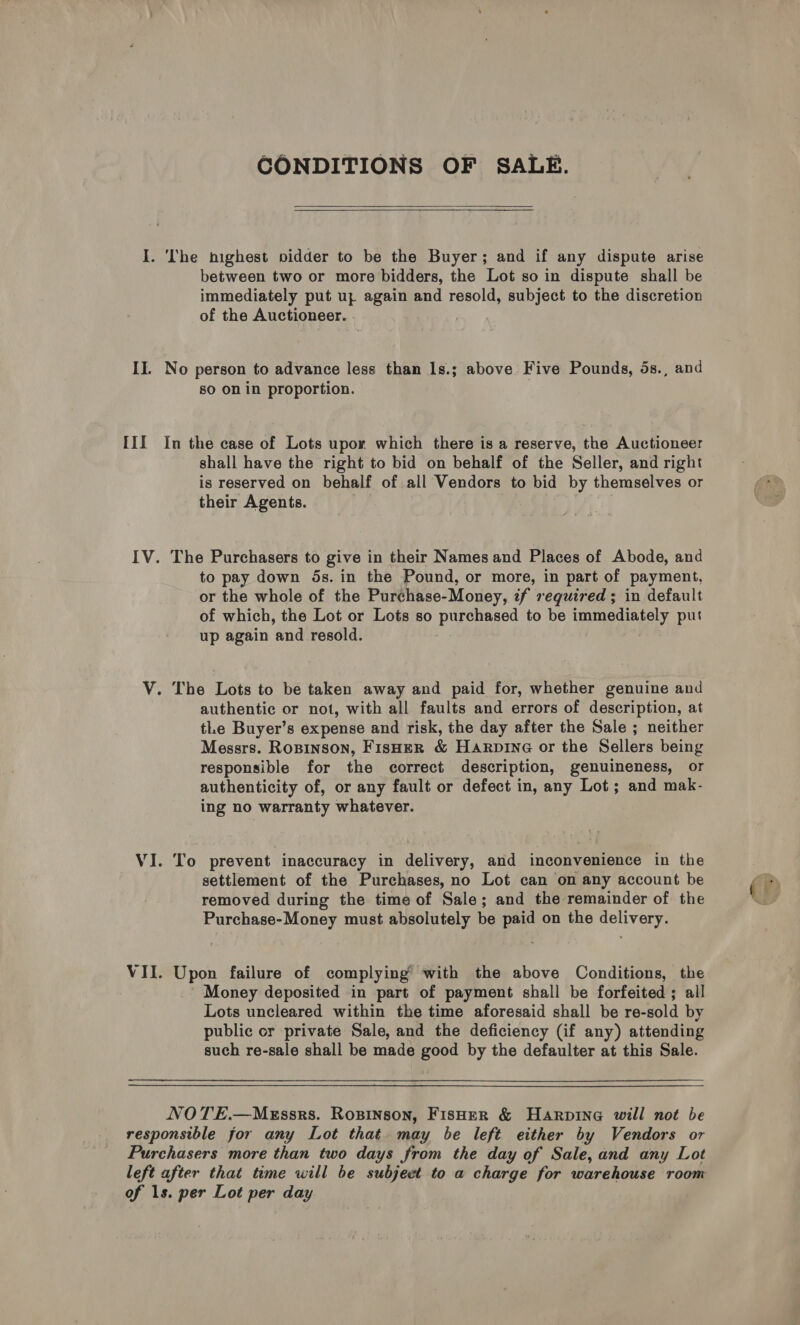 CONDITIONS OF SALE.    I. The highest pvidder to be the Buyer; and if any dispute arise between two or more bidders, the Lot so in dispute shall be immediately put uz again and resold, subject to the discretion of the Auctioneer. II. No person to advance less than Is.; above Five Pounds, 5s., and so on in proportion. III In the case of Lots upor which there is a reserve, the Auctioneer shall have the right to bid on behalf of the Seller, and right is reserved on behalf of all Vendors to bid by themselves or their Agents. IV. The Purchasers to give in their Names and Places of Abode, and to pay down 5s. in the Pound, or more, in part of payment, or the whole of the Purchase-Money, tf required ; in default of which, the Lot or Lots so panied to be immediately put up again ‘and resold. V. The Lots to be taken away and paid for, whether genuine and authentic or not, with all faults and errors of description, at tLe Buyer’s expense and risk, the day after the Sale ; neither Messrs. Ropinson, Fisher &amp; Harpine or the Sellers being responsible for the correct description, genuineness, or authenticity of, or any fault or defect in, any Lot; and mak- ing no warranty whatever. VI. To prevent inaccuracy in delivery, and inconvenience in the settlement of the Purchases, no Lot can on any account be removed during the time of Sale; and the remainder of the Purchase-Money must absolutely be ae on the sagne? VII. Upon failure of complying with the above Conditions, the Money deposited in part of payment shall be forfeited ; all Lots uncleared within the time aforesaid shall be re-sold by public or private Sale, and the deficiency (if any) attending such re-sale shall be made good by the defaulter at this Sale. NOTE.—MxEssrs. Rosinson, Fisher &amp; Harpine will not be responsible for any Lot that may be left either by Vendors or Purchasers more than two days from the day of Sale, and any Lot left after that time will be subject to a charge for warehouse room of 1s. per Lot per day (fF