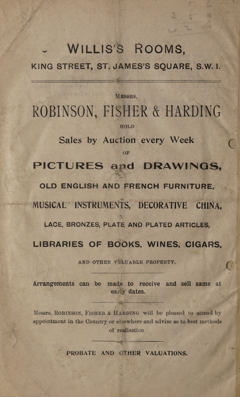 . WILLIS’S ROOMS,  Massrs. HOLD Sales by Auction every Week OF PICTURES apd DRAWI NGs, OLD ENGLISH AND FRENCH FURNITURE, LACE, BRONZES, PLATE AND PLATED ARTICLES, LIBRARIES OF BOOKS, WINES, CIGARS, AND OTHER Y2LUABLE PROPERTY. easy dates. See. Titel 3 ota ar é  Messrs. ROBINSON, FISHER &amp; HARDING will be pleased to attend by appointment in the Country or elsewhere and advise as to best methods of realisation.  = - PROBATE AND @FHER VALUATIONS. Re a ae, if  