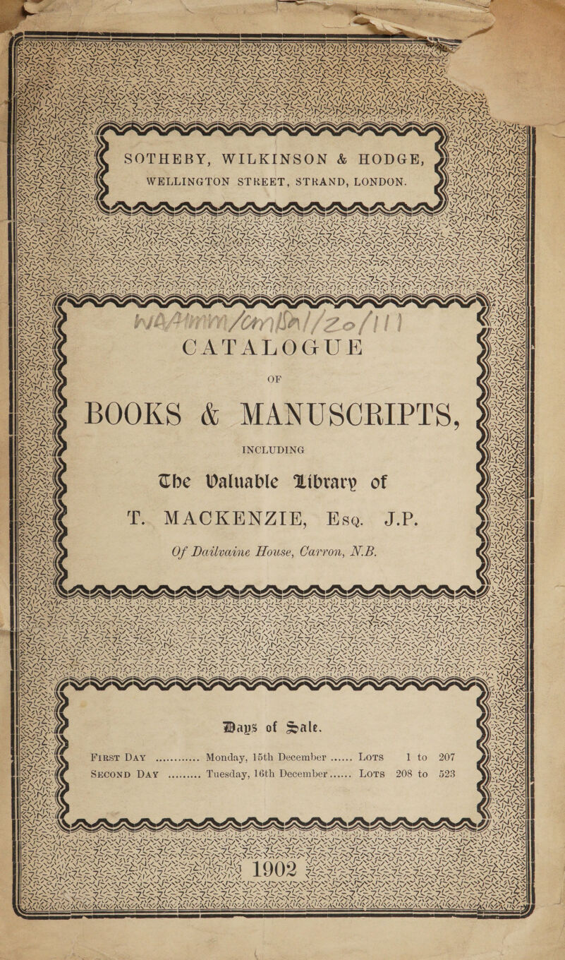AA WTS SINS OS , PR — ~ SONI NTISNG palm My Lap) v7 ‘\ \ Ke LISMSSIMSSIY vy iN s RAZ cA y Vy NZ ny NWS . ey ve NYS noe Ei .y ¢ Sy “, NNN Ns Sry ZS v4 « PAY ry VAL) VERS “ vA 7 ¢ \ Zz 7 f \ ~“ nh vf / Bor ty Nae Sy Al INES ula AEN vA \ 4 1s yy, ¥ \ NA TDA SA vA X ZI SOTHEBY, WILKINSON &amp; HODGE, WELLINGTON STREET, STRAND, LONDON. RFE IRE SAAS AD RNIN IN STAD Aa SS DNS — — — ABS AAGS AAS agai SS ~ 4s Y -, we) “ “ eN ~ / ~ s ea CATALOGUE. OF KS &amp; MANUSCRI INCLUDING MACKENZIE, Ese. J. Of Dailvaine House, Carron, N.B. ~ / t= 71 n ds 4 YI! &gt;) i N &gt; : re at rr We 7 ee i K Ned ys Zz ‘ VsN &lt; i a ¢ ~y Iv, \ Zz NEN ANS | ~ Y ‘ 2 4, Sy xd. \ 4 7. AN / | &lt; * “NS ~ Ge \ &lt;u) NG = — SAIN SSRN Ra ve 3 wet VA! Le ‘] x . 4 —/ NSS] eS sc EES ESS LALA ~ ze agle 7 5 DA : oA Ba») KS Waps of Sale. Isto SECOND DaAy ......... Tuesday, 16th December...... Lots 208 to Fresr DAY ............. Monday, 15th December ...... Lots ~‘ = 7. — AS “Ns —_—/ - i An ip. SOTO a haynes “ s ws» egy [key ke tiy [kg -&lt;— “X— XS XK SY SALA A WAN! INZIN VI uN ; = FAN TRN TN pos AZ SANT TS ANT NAN AAANIKG wed ZONS Wy: ~ AVIENIANS D A Of BAS NS 47 a ~ NTS ™ At 4 x IRAT SY; Nv WIASARIE eZ Z NS 4 Ce 4, WA, VSS HASAN 4 XN 4 ve ~ ca Zz aes NN ys AS | ‘ NE FVS SE fat LA nS INN 4 if A » Ni ?. &lt;i &gt; , Zt) AUISSALI INS NON KING 207 523 &gt; SS = ° Ril ~ , SN eS 