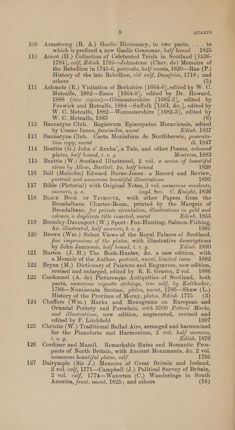 109 110 iN} 112 113 114 115 116 117 118 119 120 121 122 123 124: 125 126 127 | 8 QUARTO Armstrong (R. A.) Gaelic Dictionary, in two parts, .. . to which is prefixed a new Gaelic Grammar, half bound 1825 Arnot (H.) Collection of Celebrated Trials in Scotland [1536- 1784], calf, Edinb. 1785—Johnstone (Chev. de) Memoirs of the Rebellion in 1745-6, portraits, half russta, 18320—Rae (P.) History of the late Rebellion, old calf, Dumfries, 1718; and others (5) Ashmole (E.) Visitation of Berkshire [1664-6], edited by W. C. Metcalfe, 1882—KEHssex [1664-8], edited by Dr. Howard, 1888 (two copies)—Gloucestershire [1682-3],. edited by Fenwick and Metcalfe, 1884—Snuffolk [1561, &amp;c.], edited by W. C. Metcalfe, 1882—Worcestershire [1682-3], edited by W. C. Metcalfe, 1883 (6) Bannatyne Club. Registrum Episcopatus Moraviensis, edited by Cosmo Innes, facsimiles, uscut Edinb. 1837 Bannatyne Club. Carta Monialium de Northberwic, presenta- tion copy, wncut ib. 1847 Beattie (G.) John o’ Arnha’, a Tale, and other Poems, colowred plates, half bound, t. e. g. Montrose, 1883 Beattie (W.) Scotland Illustrated, 2 vol. a series of beautiful views by Allom, Bartlett, Sc. half bound 1838 Bell (Malcolm) Edward Burne-Jones: a Record and Review, portrait and numerous beautiful illustrations 1893 -* Bible (Pictorial) with Original Notes, 3 vol. nwmerous woodcuts, MOYrOCCO, g. e. empl. 8vo. CO. Knight, 1836 Buiack Book or TaymoutH, with other Papers from the Breadalbane Charter-Room, printed by the Marquis of Breadalbane, for private circulation, illustrations in gold and colours, a duplicate title inserted, wncut Hdinb. 1855 Bromley-Davenport (W.) Sport: Fox-Hunting, Salmon-F ishing, &amp;c. illustrated, half morocco, t. e. g. 1885 Brown (Wm.) Select Views of the Royal Palaces of Scotland, jime wmpressions of the plates, with illustrative descriptions by John Jamieson, half bound, t. e. g. Edinb. 1830 Burton (J. H.) The Book-Hunter, &amp;c. a new edition, with a Memoir of the Author, portrait, uncut, limited issue 1882 Bryan (M.) Dictionary of Painters and Engravers, new edition, revised and enlarged, edited by R. H. Graves, 2 vol. 1886 Cardonnel (A. de) Picturesque Antiquities of Scotland, both parts, numerous vignette etchings, tree calf, by Kalthoeber, 1788—Numismata Scotiae, plates, uncut, 1786—Shaw (L.) History of the Province of Moray, plates, Hdinb. 1775 (3) Chaffers (Wm.) Marks and Monograms on European and Oriental Pottery and Porcelain, with 3500 Potters’ Marks, and illustrations, new edition, augmented, revised and edited by F. Litchfield 1897 Christie (W.) Traditional Ballad Airs, arranged and harmonized for the Pianoforte and Harmonium, 2 vol. half morocco, be GG Hidinb. 1876 Cordiner and Mazell. Remarkable Ruins and Romantic Pros- pects of North Britain, with Ancient Monuments, &amp;c. 2 vol. numerous beautiful plates, calf 1795 Dalrymple (Sir J.) Memoirs of Great Britain and Ireland, 2 vol. calf, 1771—Campbell (J.) Political Survey of Britain, 2 vol. calf, 1774—Waterton (C.) Wanderings in South America, front. uncut, 1825; and others (18)