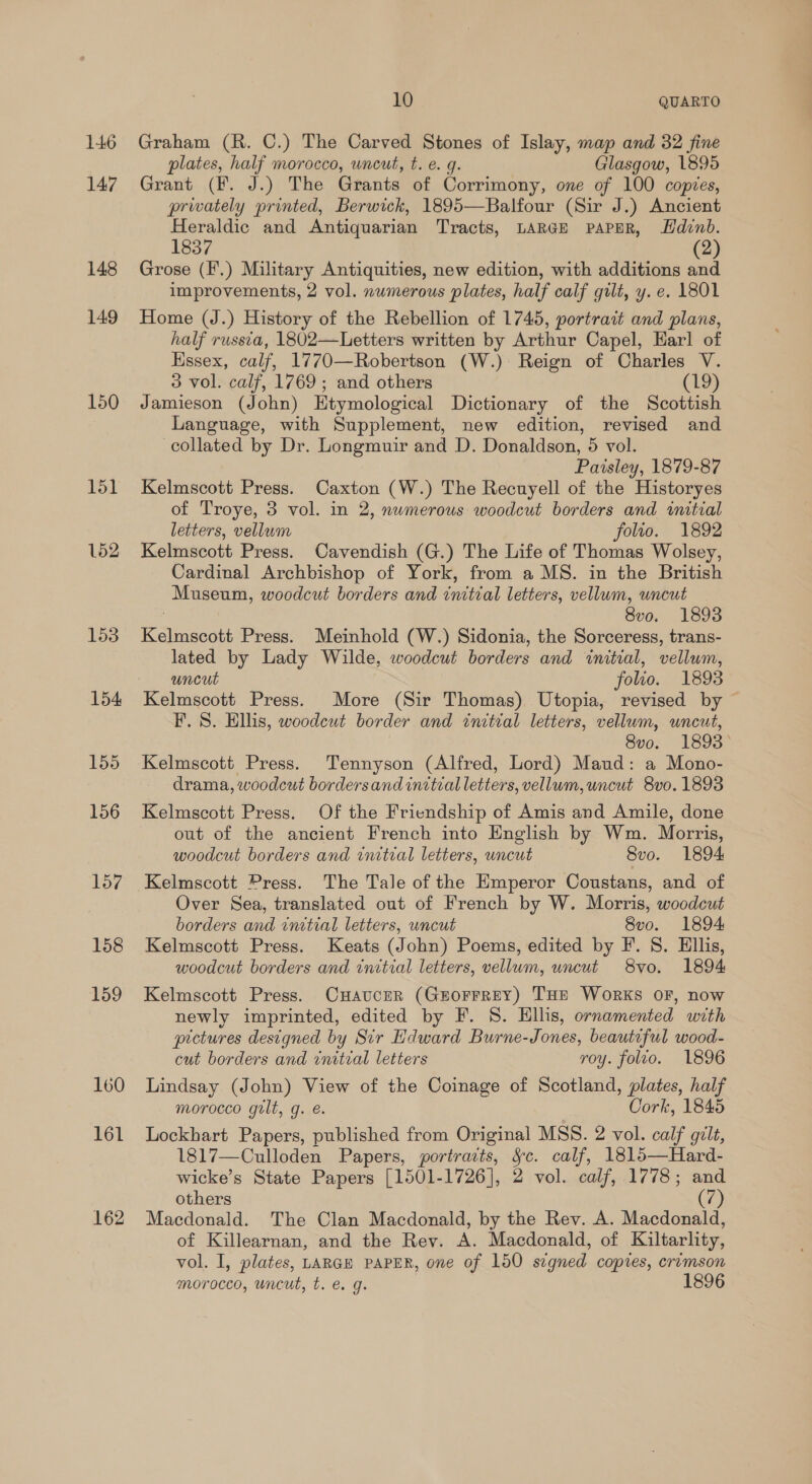 146 147 148 149 150 151 152 153 154 155 156 157 158 159 160 161 162 10 QUARTO Graham (R. C.) The Carved Stones of Islay, map and 32 fine plates, half morocco, uncut, t. e. q. Glasgow, 1895 Grant (F. J.) The Grants of Corrimony, one of 100 copies, privately printed, Berwick, 1895—Balfour (Sir J.) Ancient Heraldic and Antiquarian Tracts, LARGE PAPER, Hdvnb. 1837 (2) Grose (F'.) Military Antiquities, new edition, with additions and improvements, 2 vol. numerous plates, half calf gilt, y. e. 1801 Home (J.) History of the Rebellion of 1745, portrait and plans, half russia, 1802—Letters written by Arthur Capel, Earl of Hssex, calf, 1770—Robertson (W.) Reign of Charles V. 3 vol. calf, 1769; and others (19) Jamieson (John) Htymological Dictionary of the Scottish Language, with Supplement, new edition, revised and collated by Dr. Longmuir and D. Donaldson, 5 vol. Paisley, 1879-87 Kelmscott Press. Caxton (W.) The Recuyell of the Historyes of Troye, 3 vol. in 2, numerous woodcut borders and initial letters, vellum folio. 1892 Kelmscott Press. Cavendish (G.) The Life of Thomas Wolsey, Cardinal Archbishop of York, from a MS. in the British Museum, woodcut borders and initial letters, vellum, uncut 8vo. 1893 Kelmscott Press. Meinhold (W.) Sidonia, the Sorceress, trans- lated by Lady Wilde, woodcut borders and initial, vellum, uncut folio. 1893 Kelmscott Press. More (Sir Thomas) Utopia, revised by © F. 8S. Ellis, woodcut border and initial letters, vellum, uncut, 8v0. 1893 Kelmscott Press. Tennyson (Alfred, Lord) Maud: a Mono- drama, woodcut bordersand initial letters, vellum,uncut 8vo. 1893 Kelmscott Press. Of the Friendship of Amis and Amile, done out of the ancient French into English by Wm. Morris, woodcut borders and initial letters, uncut 8vo. 1894 Kelmscott Press. The Tale of the Emperor Coustans, and of Over Sea, translated out of French by W. Morris, woodcut borders and initial letters, uncut 8vo. 1894 Kelmscott Press. Keats (John) Poems, edited by F. 8. Ellis, woodcut borders and initial letters, vellum, uncut 8yvo. 1894 Kelmscott Press. CHavucer (Grorrrey) THE Works OF, now newly imprinted, edited by F. 8. Hllis, ornamented with prctures designed by Sir Edward Burne-Jones, beautiful wood- cut borders and initial letters roy. folio. 1896 Lindsay (John) View of the Coinage of Scotland, plates, half morocco gilt, g. e. Cork, 1845 Lockhart Papers, published from Original MSS. 2 vol. calf gilt, 1817—Culloden Papers, portraits, &amp;c. calf, 1815—Hard- wicke’s State Papers [1501-1726], 2 vol. calf, 1778; and others (7) Macdonald. The Clan Macdonald, by the Rev. A. Macdonald, of Killearnan, and the Rev. A. Macdonald, of Kiltarlity, vol. I, plates, LARGE PAPER, one of 150 segned copies, crimson morocco, uncut, t. e. g. 1896