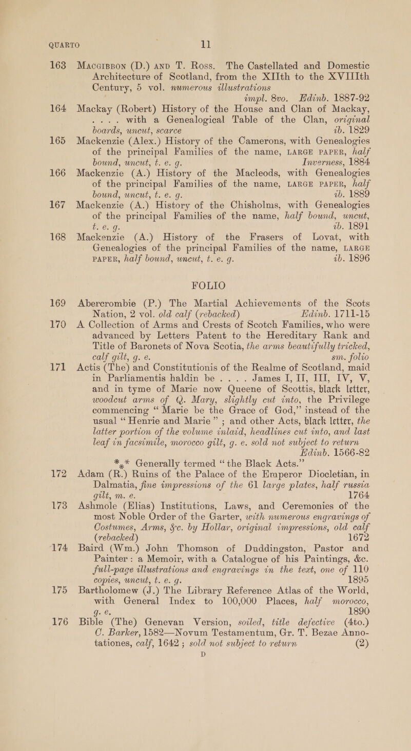 163 164 165 166 167 168 169 170 171 172 173 174 175 176 Macerppon (D.) and T. Ross. The Castellated and Domestic Architecture of Scotland, from the XIIth to the XVIIIth Century, 5 vol. numerous illustrations | impl. 8vo. Hdinb. 1887-92 Mackay (Robert) History of the House and Clan of Mackay, . with a Genealogical Table of the Clan, orginal boards, uncut, scarce ab. 1829 Mackenzie (Alex.) History of the Camerons, with Genealogies of the principal Families of the name, LARGE PAPER, half bound, uncut, t. e. g. Inverness, 1884 Mackenzie (A.) History of the Macleods, with Genealogies of the principal Families of the name, LARGE PAPER, half bound, uncut, t. e. g. ab. 1889 Mackenzie (A.) History of the Chisholms, with Genealogies of the principal Families of the name, half bound, uncut, bo Ong. VO LEO Mackenzie (A.) History of the Frasers of lLovat, with Genealogies of the principal Families of the name, LARGE PAPER, half bound, uncut, t. e. g. ab. 1896 FOLIO Abercrombie (P.) The Martial Achievements of the Scots Nation, 2 vol. old calf (rebacked) Hdinb. 1711-15 A Collection of Arms and Crests of Scotch Families, who were advanced by Letters Patent to the Hereditary Rank and Title of Baronets of Nova Scotia, the arms beautifully tricked, calf gilt, g. e. sm. folvo Actis (The) and Constitutionis of the Realme of Scotland, maid in Parliamentis haldin be .... James I, Ii, III, IV, V, and in tyme of Marie now Queene of Scottis, black letter, woodcut arms of @. Mary, slightly cut into, the Privilege commencing “ Marie be the Grace of God,” instead of the usual ‘“ Henrie and Marie” ; and other Acts, black letter, the latter portion of the volume inlacd, headlines cut into, and last leaf in facsimile, morocco gilt, g. e. sold not subject to return Hdinb. 1566-82 *,* Generally termed “the Black Acts.” Adam (R.) Ruins of the Palace of the Emperor Diocletian, in Dalmatia, fine impressions of the 61 large plates, half russia gilt, m. e. 1764 Ashmole (Hlias) Institutions, Laws, and Ceremonies of the most Noble Order of the Garter, with numerous engravings of Costumes, Arms, Sc. by Hollar, original impressions, old calf (rebacked) 1672 Baird (Wm.) John Thomson of Duddingston, Pastor and Painter : a Memoir, with a Catalogue of his Paintings, &amp;ec. full-page iliustrations and engravings in the text, one of 110 copies, uncut, t. e. g. 1895 Bartholomew (J.) The Library Reference Atlas of the World, with General Index to 100,000 Places, half morocco, g. e. 1890 Bible (The) Genevan Version, sozled, title defective (Ato.) C. Barker, 1582—Novum Testamentum, Gr. T. Bezae Anno- tationes, calf, 1642 ; sold not subject to return (2) D
