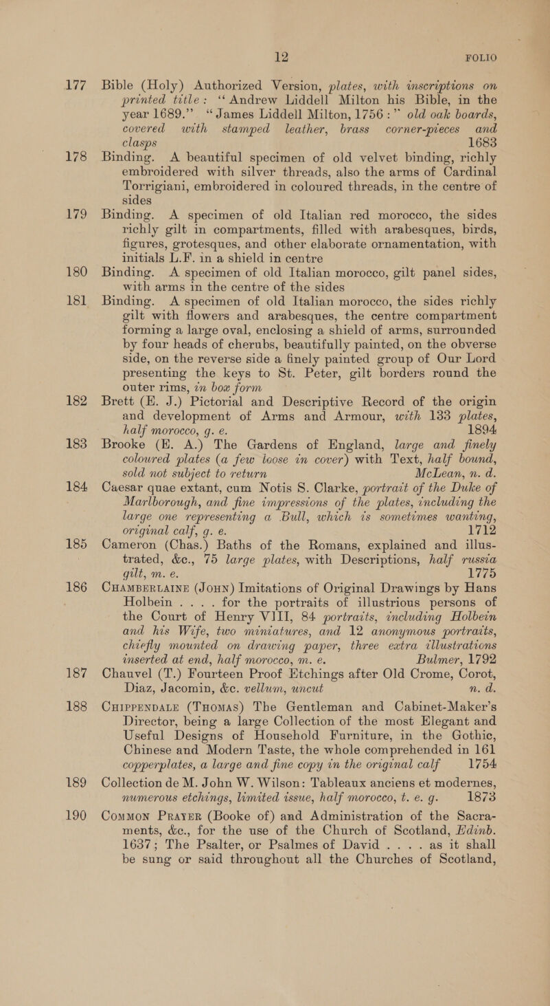 177 178 179 180 182 183 184, 185 186 187 188 189 190 12 FOLIO Bible (Holy) Authorized Version, plates, with inscriptions on printed title: ‘‘ Andrew Liddell Milton his Bible, in the year 1689.” “James Liddell Milton, 1756:”° old oak boards, covered with stamped leather, brass corner-pieces and clasps — 1683 Binding. <A beautiful specimen of old velvet binding, richly embroidered with silver threads, also the arms of Cardinal Torrigiani, embroidered in coloured threads, in the centre of sides Binding. A specimen of old Italian red morocco, the sides richly gilt in compartments, filled with arabesques, birds, figures, grotesques, and other elaborate ornamentation, with initials L.F. in a shield in centre Binding. A specimen of old Italian morocco, gilt panel sides, with arms in the centre of the sides Binding. A specimen of old Italian morocco, the sides richly gilt with flowers and arabesques, the centre compartment forming a large oval, enclosing a shield of arms, surrounded by four heads of cherubs, beautifully painted, on the obverse side, on the reverse side a finely painted group of Our Lord presenting the keys to St. Peter, gilt borders round the outer rims, 7n bow form Brett (H. J.) Pictorial and Descriptive Record of the origin and development of Arms and Armour, with 133 plates, half morocco, g. e. 1894 Brooke (EK. A.) The Gardens of England, large and finely coloured plates (a few loose in cover) with Text, half bound, sold not subject to return McLean, n. d. Caesar quae extant, cum Notis S. Clarke, portrait of the Duke of Marlborough, and fine impressions of the plates, including the large one representing a Bull, which ts sometimes wanting, original calf, g. e. 1712 Cameron (Chas.) Baths of the Romans, explained and illus- trated, &amp;e., 75 large plates, with Descriptions, half russca gilt, m. e. 1775 CHAMBERLAINE (JOHN) Imitations of Original Drawings by Hans Holbein... . for the portraits of illustrious persons of the Court of Henry VIII, 84 portraits, including Holbein and his Wife, two miniatures, and 12 anonymous portraits, chiefly mounted on drawing paper, three extra cllustrations inserted at end, half morecco, m. e. Bulmer, 1792 Chauvel (T.) Fourteen Proof Etchings after Old Crome, Corot, Diaz, Jacomin, &amp;e. vellum, uncut n. d. CHIPPENDALE (THomas) The Gentleman and Cabinet-Maker’s Director, being a large Collection of the most Hlegant and Useful Designs of Household Furniture, in the Gothic, Chinese and Modern Taste, the whole comprehended in 161 copperplates, a large and fine copy in the original calf 1754 Collection de M. John W. Wilson: Tableaux anciens et modernes, numerous etchings, lumited issue, half morocco, t. €. g. 1873 Common Prayer (Booke of) and Administration of the Sacra- ments, &amp;c., for the use of the Church of Scotland, Hdinb. 1637; The Psalter, or Psalmes of David... . as it shall be sung or said throughout all the Churches of Scotland,