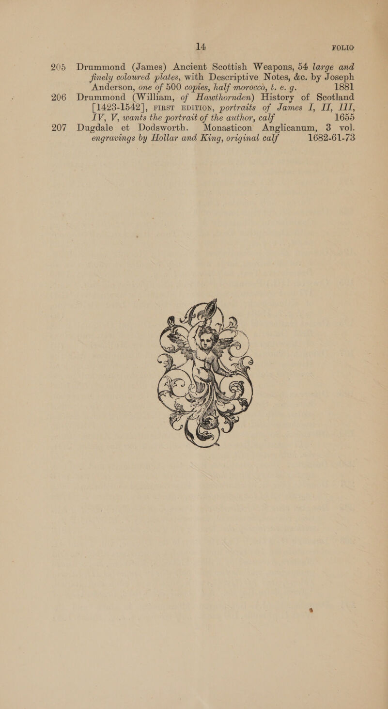 205 Drummond (James) Ancient Scottish Weapons, 54 large and finely colowred plates, with Descriptive Notes, &amp;c. by Joseph Anderson, one of 500 copies, half morocco, t. e. g. 1881 206 Drummond (William, of Hawthornden) History of Scotland [1423-1542], First EDITION, portraits of James I, II, ILI, IV, V, wants the portrait of the author, calf 1655 207 Dugdale et Dodsworth. Monasticon Anglicanum, 3. vol. engravings by Hollar and King, original calf 1682-61-73 