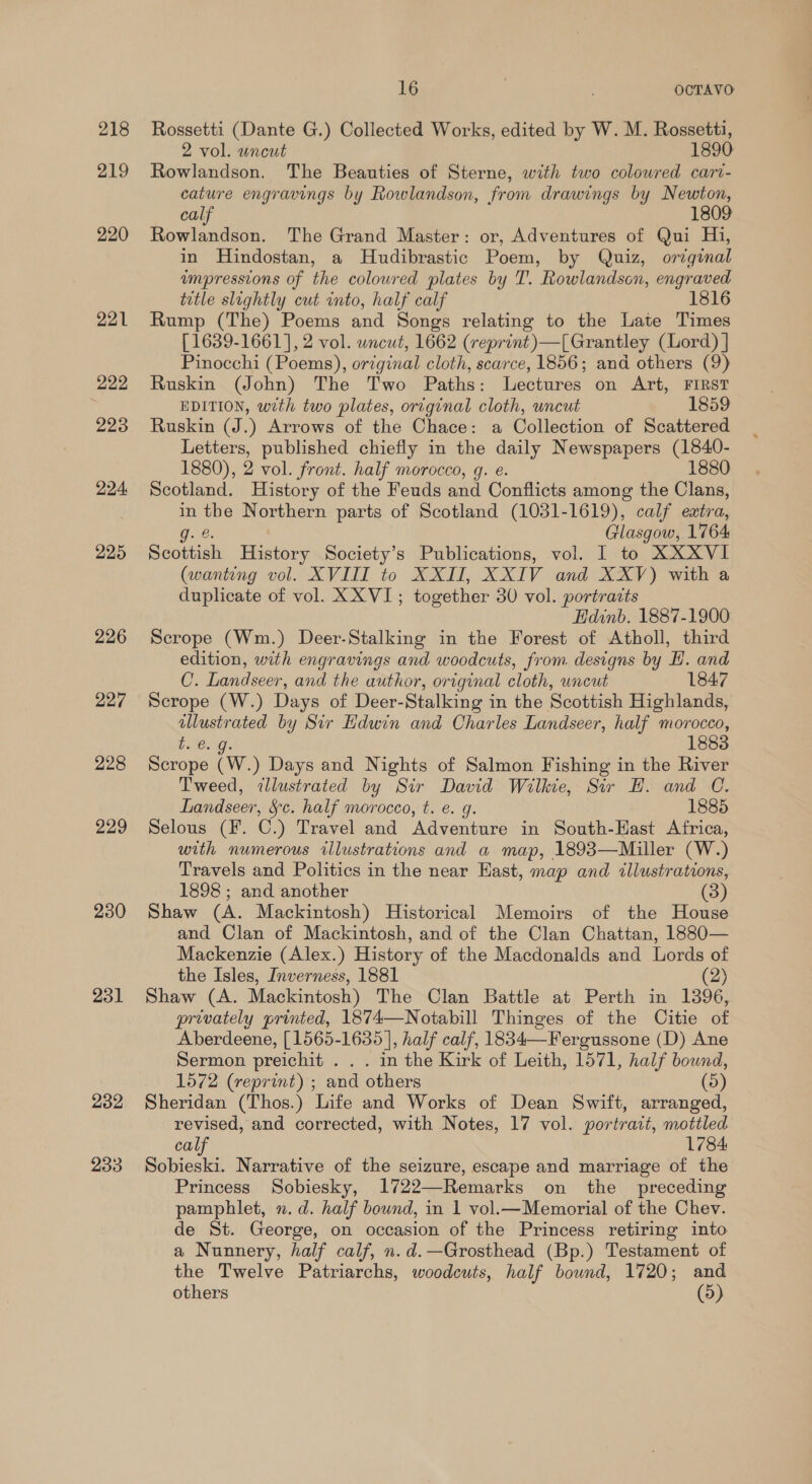 218 219 220 221 222 223 224, 225 226 227 228 229 230 231 232 233 16 | OCTAVO Rossetti (Dante G.) Collected Works, edited by W. M. Rossetti, 2 vol. uncut 1890 Rowlandson. The Beauties of Sterne, with two coloured cart- cature engravings by Rowlandson, from drawings by Newton, calf 1809 Rowlandson. The Grand Master: or, Adventures of Qui Hi, in Hindostan, a Hudibrastic Poem, by Quiz, orzqinal umpressions of the coloured plates by T'. Rowlandson, engraved title slightly cut into, half calf 1816 Rump (The) Poems and Songs relating to the Late Times [1639-1661], 2 vol. wncut, 1662 (reprint)—[Grantley (Lord) ] Pinocchi (Poems), original cloth, scarce, 1856; and others (9) Ruskin (John) The Two Paths: Lectures on Art, FIRST EDITION, with two plates, original cloth, uncut 1859 Ruskin (J.) Arrows of the Chace: a Collection of Scattered Letters, published chiefly in the daily Newspapers (1840- 1880), 2 vol. front. half morocco, g. e. 1880 Scotland. History of the Feuds and Conflicts among the Clans, in the Northern parts of Scotland (1031-1619), calf extra, g. € Glasgow, 1764 Scottish History Society’s Publications, vol. I to XXXVI (wanting vol. XVIII to XXII, XXIV and XXV) with a duplicate of vol. XX VI; together 30 vol. portrazts Edinb. 1887-1900 Scrope (Wm.) Deer-Stalking in the Forest of Atholl, third edition, with engravings and woodcuts, from. designs by E. and 0. Landseer, and the author, original cloth, uncut 1847 Scrope (W.) Days of Deer- Stalking i in the Scottish Highlands, hak ated by Sir Edwin and Charles Landseer, half morocco, t. e. 1883 Scrope iw.) Days and Nights of Salmon Fishing in the River Tweed, dllustrated by Sir David Wilkie, Sir H. and O. ee fe. half morocco, t. e. g. 1885 Selous (F. C.) Travel and Adventure in South-Hast Africa, with numerous illustrations and a map, 1893—Miller (W.) Travels and Politics in the near Hast, map and illustrations, 1898 ; and another (3) Shaw (A. Mackintosh) Historical Memoirs of the House and Clan of Mackintosh, and of the Clan Chattan, 1880— Mackenzie (Alex.) History of the Macdonalds and Lords of the Isles, Inverness, 1881 (2) Shaw (A. Mackintosh) The Clan Battle at Perth in 13896, privately printed, 1874—Notabill Thinges of the Citie of Aberdeene, [1565-1635], half calf, 1834—Fergussone (D) Ane Sermon preichit . . . in the Kirk of Leith, 1571, half bound, 1572 (reprint) ; and others (5) Sheridan (Thos.) Life and Works of Dean Swift, arranged, revised, and corrected, with Notes, 17 vol. portract, mottled calf 1784: Sobieski. Narrative of the seizure, escape and marriage of the Princess Sobiesky, 1722—Remarks on the _ preceding pamphlet, n.d. half bound, in 1 vol.—Memorial of the Chev. de St. George, on occasion of the Princess retiring into a Nunnery, half calf, n.d.—Grosthead (Bp.) Testament of the Twelve Patriarchs, woodcuts, half bound, 1720; and