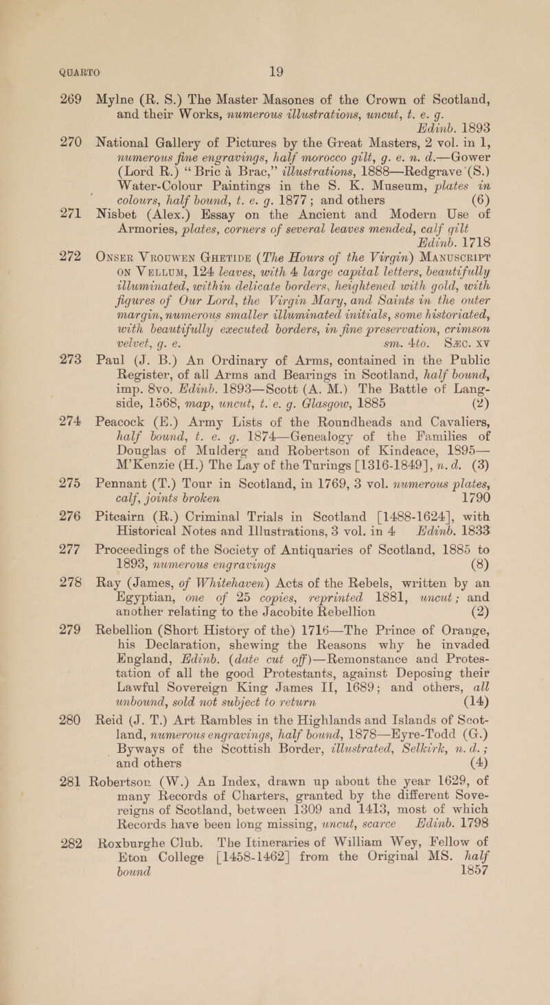 269 270 271 272 273 274 275 276 277 278 279 280 281 282 Mylne (R. 8.) The Master Masones of the Crown of Scotland, and their Works, numerous illustrations, uncut, t. e. g. Hdinb. 1893 National Gallery of Pictures by the Great Masters, 2 vol. in 1, numerous fine engravings, half morocco gilt, g. e. n. d.— Gower (Lord BR.) “ Bric 4 Brac,” illustrations, 1888—Redgrave (S.) Water-Colour Paintings in the 8. K. Museum, plates in colours, half bound, t. e. g. 1877; and others (6) Nisbet (Alex.) Essay on the Ancient and Modern Use of Armories, plates, corners of several leaves mended, calf gilt Hdinb. 1718 ONSER VROUWEN GHETIDE (The Hours of the Virgin) Manuscript on Vetuum, 124 leaves, with 4 large capital letters, beautefully illuminated, within delicate borders, heightened with gold, wrth figures of Our Lord, the Virgin Mary, and Saints in the outer margin, numerous smaller illuminated initials, some historiated, with beautifully executed borders, in fine preservation, crumson velvet, g. é. sm. 4t0. SHO. XV Paul (J. B.) An Ordinary of Arms, contained in the Public Register, of all Arms and Bearings in Scotland, half bound, imp. 8vo. Hdinb. 1893—Scott (A. M.) The Battle of Lang- side, 1568, map, uncut, t. e. g. Glasgow, 1885 (2) Peacock (E.) Army Lists of the Roundheads and Cavaliers, half bound, t. e. g. 1874—Genealogy of the Families of Douglas of Mulderg and Robertson of Kindeace, 1895— M’ Kenzie (H.) The Lay of the Turings [1316-1849], n.d. (3) Pennant (T.) Tour in Scotland, in 1769, 3 vol. numerous plates, calf, joints broken 1790 Pitcairn (R.) Criminal Trials in Scotland [1488-1624], with Historical Notes and Illustrations, 3 vol.in4 Hdinb. 1833 Proceedings of the Society of Antiquaries of Scotland, 1885 to 1895, numerous engravings (8) Ray (James, of Whitehaven) Acts of the Rebels, written by an Hgyptian, one of 25 copies, reprinted 1881, uncut; and another relating to the Jacobite Rebellion (2) Rebellion (Short History of the) 1716—The Prince of Orange, his Declaration, shewing the Reasons why he invaded Hngland, Hdinb. (date cut off)—Remonstance and Protes- tation of all the good Protestants, against Deposing their Lawful Sovereign King James II, 1689; and others, all unbound, sold not subject to return (14) Reid (J. T.) Art Rambles in the Highlands and Islands of Scot- land, nwmerous engravings, half bound, 1878—Hyre-Todd (G.) Byways of the Scottish Border, ¢llustrated, Selkirk, n.d. ; and others (4) Robertson (W.) An Index, drawn up about the year 1629, of many Records of Charters, granted by the different Sove- reigns of Scotland, between 1309 and 1413, most of which Records have been long missing, wncut, scarce Hdinb. 1798 Roxburghe Club. The Itineraries of William Wey, Fellow of Eton College [1458-1462] from the Original MS. half bound 1857