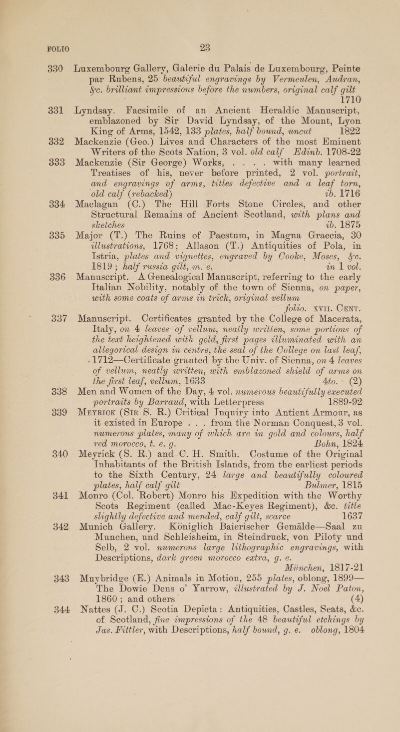 301 332 333 334 339 336 337 338 339 340 341 342 343 d44 par Rubens, 25 beautiful engravings by Vermeulen, * Audran, &amp;c. brilliant impressions before the numbers, original calf gilt 710 emblazoned by Sir David Lyndsay, of the Mount, Lyon King of Arms, 1542, 133 plates, half bound, uncut 1822 Mackenzie (Geo.) Lives and Characters of the most Eminent Writers of the Scots Nation, 3 vol. old calf. Hdinb. 1708-22 Mackenzie (Sir George) Works, . . . . with many learned Treatises of his, never before printed, 2 vol. portrait, and engravings of arms, titles defectiwe and a leaf torn, old calf (rebacked) ab. 1716 Maclagan (C.) The Hill Forts Stone Circles, and other Structural Remains of Ancient Scotland, with plans and sketches ab, 1875 Major (T.) The Ruins of Paestum, in Magna Graecia, 30 illustrations, 1768; Allason (T.) Antiquities of Pola, in Istria, plates and vignettes, engraved by Cooke, Moses, Se. 1819; half russza gilt, m. e. an 1 vol. Manuscript. A Genealogical Manuscript, referring to the early Italian Nobility, notably of the town of Sienna, on paper, with some coats of arms in trick, original vellum folio. xvit. CENT. Manuscript. Certificates granted by the College of Macerata, Italy, on 4 leaves of vellum, neatly written, some portions of the text heightened with gold, first pages tlluminated with an allegorical design in centre, the seal of the College on last leaf, -1712—Certificate granted by the Univ. of Sienna, on 4 leaves of vellum, neatly written, with emblazoned shield of arms on the first leaf, vellum, 1638 Ato. (2) Men and Women of the Day, 4 vol. numerous beautifully executed portraits by Barraud, with Letterpress 1889-92 Meyrick (Sir 8. R.) Critical Inquiry into Antient Armour, as it existed in Hurope . . . from the Norman Conquest, 3 vol. numerous plates, many of which are in gold and colours, half red morocco, t. @. g. Bohn, 1824 Meyrick (S. R.) and C. H. Smith. Costume of the Original Inhabitants of the British Islands, from the earliest periods to the Sixth Century, 24 large and beautifully coloured plates, half calf gilt Bulmer, 1815 Monro (Col. Robert) Monro his Expedition with the Worthy Scots Regiment (called Mac-Keyes Regiment), &amp;c. title slightly defective and mended, calf gilt, scarce 1637 Munich Gallery. Koniglich Baierischer Gemailde—Saal zu Munchen, und Schleisheim, in Steindruck, von Piloty und Selb, 2 vol. numerons large lithographic engravings, with Descriptions, dark green morocco eatra, g. e. Miinchen, 1817-21 Muybridge (H.) Animals in Motion, 255 plates, oblong, 1899— The Dowie Dens o’ Yarrow, illustrated by J. Noel Paton, 1860; and others (4) Nattes (J. C.) Scotia Depicta: Antiquities, Castles, Seats, &amp;c. of Scotland, fine impressions of the 48 beautiful etchings by Jas. Fittler, with Descriptions, half bound, g. e. oblong, 1804