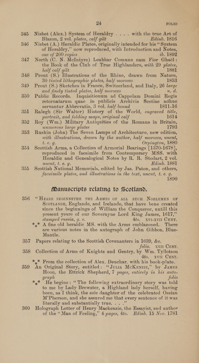 345 346 347 348 349 300 dol 352 353 304: 300 306 357 308 309 360 24, FOLIO Nisbet (Alex.) System of Heraldry .... with the true Art of Blazon, 2 vol. plates, calf gilt Edinb. 1816 Nisbet (A.) Heraldic Plates, originally intended for his “System of Heraldry,” now reproduced, with Introduction and Notes, one of 200 copies vb. 1892 North (C. N. McIntyre) Leabhar Comunn nam Fior Ghaél: the Book of the Club of True Highlanders, with 29 plates, half calf gilt 1881 Prout (S.) Illustrations of the Rhine, drawn from Nature, 30 tinted lithographic plates, half morocco 1853 Prout (S.) Sketches in France, Switzerland, and Italy, 26 large and finely tinted plates, half morocco n. a, Public Records. Inquisitionum ad Cappelam Domini Regis retornatarum quae in publicis Archivis Scotiae adhuc servantur Abbrevatio, 5 vol. half bound 1811-16 Ralegh (Sir Walter) History of the World, engraved title, portrait, and folding maps, original calf 1614 Roy (Wm.) Military Antiquities of the Romans in Britain, numerous large plates 1793 Ruskin (John) The Seven Lamps of Architecture, new edition, with illustrations, drawn by the author, half morocco, uncut, b. Oigs Orpington, 1880 Scottish Arms, a Collection of Armorial Bearings [1370-1678], reproduced in facsimile from Contemporary MSS. with Heraldic and Genealogical Notes by R. R. Stodart, 2 vol. uncut, t. €. g. Edinb. 1881 Scottish National Memorials, edited by Jas. Paton, and others, facsimile plates, and illustrations in the teat, wncut, t. e. g. 1890 Manuscripts relating to Scotland. ‘““HEARE BEGINNETHE THE ARMES OF ALL SUCH NOBLEMEN OF ScoTLANDE, Englande, and Irelande, that have bene created since the beginninge of William the Conqueror, untill this present yeare of our Soverayne Lord King James, 1617,” stamped russia, q. é. Ato. XvVI-xvil Cent. *.* A fine old heraldic MS. with the Arms emblazoned. There are various notes in the autograph of John Gibbon, Blue- Mantle. Papers relating to the Scottish Covenanters in 1639, &amp;c. folio. xvi CENT. Collection of Arms of Knights and Gentry, by Wm. Tyllotson Ato. xvi CENT. *,* From the collection of Alex. Deuchar, with his book-plate. An Original Story, entitled: ‘Junta McKenzin,” by Jamus Hoce, the Ettrick Shepherd, 7 pages, entirely in his auto- graph folio *,* He begins: ‘The following extraordinary story was told to me by Lady Brewster, a Highland lady herself, having been, as I think, the sole daughter of the celebrated Ossian M’Pherson, and she assured me that every sentence of it was literally and substantially true... .” Holograph Letter of Henry Mackenzie, the Essayist, and author