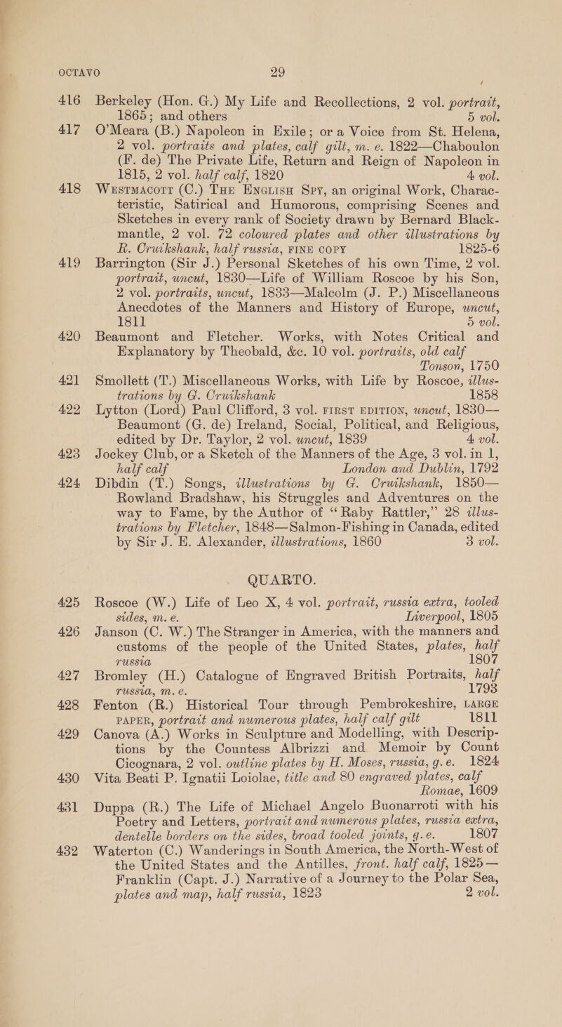 416 417 418 ALO 425 424, 425 426 427 428 429 4:30 431 432 / Berkeley (Hon. G.) My Life and Recollections, 2 vol. portrait, 1865; and others 5 vol. O’Meara (B.) Napoleon in Exile; or a Voice from St. Helena, 2 vol. portraits and plates, calf gilt, m. e. 1822—Chaboulon (F’. de} The Private Life, Return and Reign of Napoleon in 1815, 2 vol. half calf, 1820 A vol. Westrmacott (C.) Tur Enetisu Spy, an original Work, Charac- teristic, Satirical and Humorous, comprising Scenes and Sketches in every rank of Society drawn by Bernard Black- mantle, 2 vol. 72 coloured plates and other tllustrations by Rh. Cruikshank, half russia, FINE COPY 1825-6 Barrington (Sir J.) Personal Sketches of his own Time, 2 vol. portrait, uncut, 1830—Life of William Roscoe by his Son, 2 vol. portraits, uncut, 1833—Malcolm (J. P.) Miscellaneous Anecdotes of the Manners and History of Hurope, uncut, 1811 5 vol. Beaumont and Fletcher. Works, with Notes Critical and Explanatory by Theobald, &amp;c. 10 vol. portrazts, old calf Tonson, 1750 Smollett (T.) Miscellaneous Works, with Life by Roscoe, illus- trations by G. Cruikshank 1858 Lytton (Lord) Paul Clifford, 3 vol. rrrst EDITION, uncut, 1830— Beaumont (G. de) Ireland, Social, Political, and Religious, edited by Dr. Taylor, 2 vol. wncut, 1839 A vol. Jockey Club, or a Sketch of the Manners of the Age, 3 vol. in 1, half calf London and Dublin, 1792 Dibdin (T.) Songs, dllustrations by G. Cruikshank, 1850— Rowland Bradshaw, his Struggles and Adventures on the way to Fame, by the Author of ‘ Raby Rattler,” 28 cllus- trations by Fletcher, 1848—Salmon-Fishing in Canada, edited by Sir J. H. Alexander, illustrations, 1860 3 vol. QUARTO. Roscoe (W.) Life of Leo X, 4 vol. portrait, russia extra, tooled sides, M. e. Inverpool, 1805 Janson (C. W.) The Stranger in America, with the manners and customs of the people of the United States, plates, half 1807 7USSIA Bromley (H.) Catalogue of Engraved British Portraits, half TUSSI, M. €. 1793 Fenton (R.) Historical Tour through Pembrokeshire, LARGE PAPER, portrait and numerous plates, half calf gult 1811 Canova (A.) Works in Sculpture and Modelling, with Descrip- tions by the Countess Albrizzi and Memoir by Count Cicognara, 2 vol. outline plates by H. Moses, russia, g.e. 1824 Vita Beati P. Ignatii Loiolae, title and 80 engraved plates, calf Romae, 1609 Duppa (R.) The Life of Michael Angelo Buonarroti with his Poetry and Letters, portrait and numerous plates, russva extra, dentelle borders on the sides, broad tooled joints, q.e. 1807 Waterton (C.) Wanderings in South America, the North-West of the United States and the Antilles, front. half calf, 1825 — Franklin (Capt. J.) Narrative of a Journey to the Polar Sea,