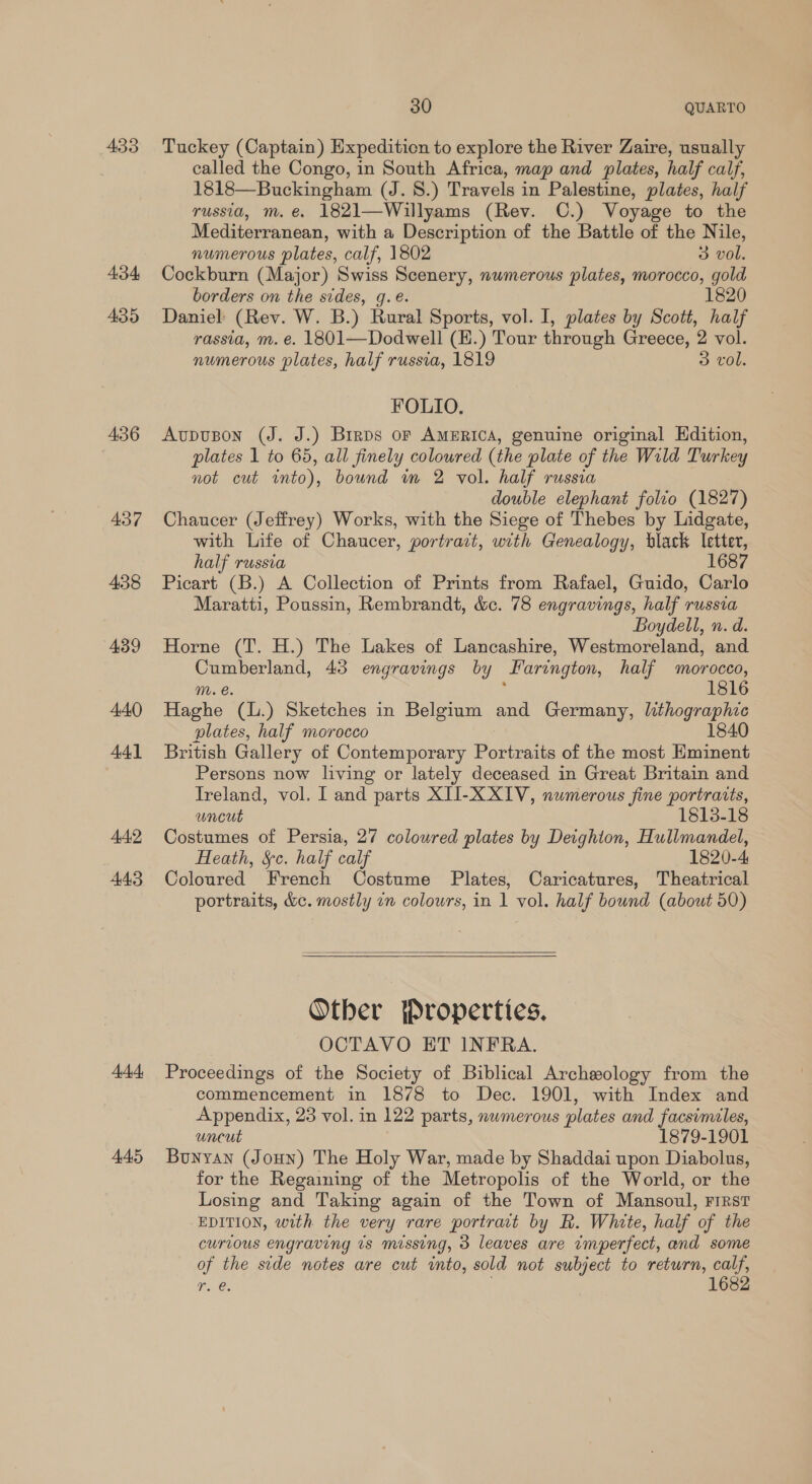 433 434 435 436 437 438 439 440 44] AAD 443 bd 445 30 QUARTO Tuckey (Captain) Expedition to explore the River Zaire, usually called the Congo, in South Africa, map and plates, half calf, 1818—Buckingham (J. 8.) Travels in Palestine, plates, half russia, m. e. 1821—Willyams (Rev. C.) Voyage to the Mediterranean, with a Description of the Battle of the Nile, numerous plates, calf, 1802 3 vol. Cockburn (Major) Swiss Scenery, numerous plates, morocco, gold borders on the sides, g.e. 1820 Daniel (Rev. W. B.) Rural Sports, vol. I, plates by Scott, half rassia, m. e. 1801—Dodwell (H.) Tour through Greece, 2 vol. numerous plates, half russia, 1819 3 vol. FOLIO, Aupuson (J. J.) Brrps or AMERICA, genuine original Edition, plates 1 to 65, all finely coloured (the plate of the Wild Turkey not cut into), bound m 2 vol. half russia double elephant folio (1827) Chaucer (Jeffrey) Works, with the Siege of Thebes by Lidgate, with Life of Chaucer, portract, with Genealogy, black letter, half russia 1687 Picart (B.) A Collection of Prints from Rafael, Guido, Carlo Maratti, Poussin, Rembrandt, &amp;c. 78 engravings, half russia Boydell, n. d. Horne (T. H.) The Lakes of Lancashire, Westmoreland, and Cumberland, 43 engravings by Farington, half morocco, M. e. f 1816 Haghe (L.) Sketches in Belgium and Germany, lithographic plates, half morocco 1840 British Gallery of Contemporary Portraits of the most Hminent Persons now living or lately deceased in Great Britain and Ireland, vol. I and parts XII-X XIV, numerous fine portraits, uncut 1813-18 Costumes of Persia, 27 coloured plates by Deighton, Hullmandel, Heath, §c. half calf 1820-4 Coloured French Costume Plates, Caricatures, Theatrical portraits, &amp;e. mostly in colours, in 1 vol. half bound (about 50)   Otber Properties. OCTAVO HT INFRA. Proceedings of the Society of Biblical Archeology from the commencement in 1878 to Dec. 1901, with Index and Appendix, 23 vol. in 122 parts, numerous plates and facsimiles, uneut 879-1901 Bunyan (Joun) The Holy War, made by Shaddai upon Diabolus, for the Regaining of the Metropolis of the World, or the Losing and Taking again of the Town of Mansoul, First EDITION, with the very rare portrait by R. White, half of the curious engraving 1s missing, 3 leaves are imperfect, and some of the side notes are cut into, sold not subject to return, calf, r. @. | 1682