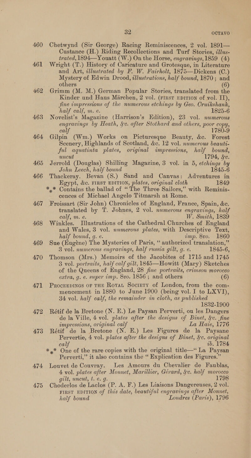 460 461 462 463 464: 465 466 A67 468 469 470 A71 472 473 A7 4: 475 au OCTAVO Chetwynd (Sir George) Racing Reminiscences, 2 vol. 1891— Custance (H.) Riding Recollections and Turf Stories, illus- trated, 1894—Y ouatt (W.) On the Horse, engravings, 1859 (4) Wright (T.) History of Caricature and Grotesque, in Literature and Art, illustrated by F. W. Fairholt, 1875—Dickens (C.) Mystery of Edwin Drood, illustrutions, half bound, 1870; and others (6) Grimm (M. M.) German Popular Stories, translated from the Kinder und Haus Marchen, 2 vol. (First Epirion of vol. II), fine impressions of the numerous etchings by Geo. Cruikshank, half calf, m. e. 1825-6 Novelist’s Magazine (Harrison’s Hdition), 23 vol. numerous engravings by Heath, Sc. after Stothard and others, poor copy, calf 1780-9 Gilpin (Wm.) Works on Picturesque Beauty, &amp;c. Forest Scenery, Highlands of Scotland, &amp;c. 12 vol. numerous beaute- ful aquatinta plates, original impressions, haif bound, uncut 1794, Sc. Jerrold (Douglas) Shilling Magazine, 3 vol. in 5, etchings by John Leech, half bound 1845-6 Thackeray. Bevan (S.) Sand and Canvas: Adventures in Heypt, &amp;c. FIRST EDITION, plates, orcginal cloth 1849 *.* Contains the ballad of ‘The Three Sailors,” with Reminis- cences of Michael Angelo Titmarsh at Rome. Froissart (Sir John) Chronicles of England, France, Spain, &amp;c. translated by T. Johnes, 2 vol. numerous engravings, half calf, m. e. W. Smith, 1839 Winkles. Illustrations of the Cathedral Churches of England and Wales, 3 vol. numerous plates, with Descriptive Text, half bound, g. e. emp. 8vo. 1860 Sue (Hugéne) The Mysteries of Paris, “ authorized translation,” 3 vol. numerous engravings, half russia gilt, g. e. 1845-6, Thomson (Mrs.) Memoirs of the Jacobites of 1715 and 1745 3 vol. portraits, half calf gilt, 1845—Howitt (Mary) Sketches of the Queens of England, 28 fine portraits, crimson morocco extra, g. e. super imp. 8v0. 1856 ; and others (6) PROCEEDINGS OF THE Royat Society of London, from the com- mencement in 1880 to June 1900 (being vol. I to LXVI), 34 vol. half calf, the remainder in cloth, as published 1832-1900 Rétif de la Bretone (N. HE.) Le Paysan Perverti, ou les Dangers de la Ville, 4 vol. plates after the designs of Binet, Sc. fine wmpresstons, original calf La Have, 1776 Rétif de la Bretone (N. EH.) Les Figures de la Paysane Pervertie, 4 vol. plates after the designs of Binet, §c. original calf ab. 1784 *,* One of the rare copies with the original title—‘‘ La Paysan Perverti,” it also contains the “ Explication des Figures.” Louvet de Couvray. Les Amours du Chevalier de Faublas, 4 vol. plates after Monnet, Marillhier, Gérard, Sc. half morocco gilt, uncut, t. €. g. 1798 Choderlos de Laclos (P. A. F.) Les Liaisons Dangereuses, 2 vol. FIRST EDITION of this date, beautiful engravings after Monnet, half bound Londres (Paris), 1796