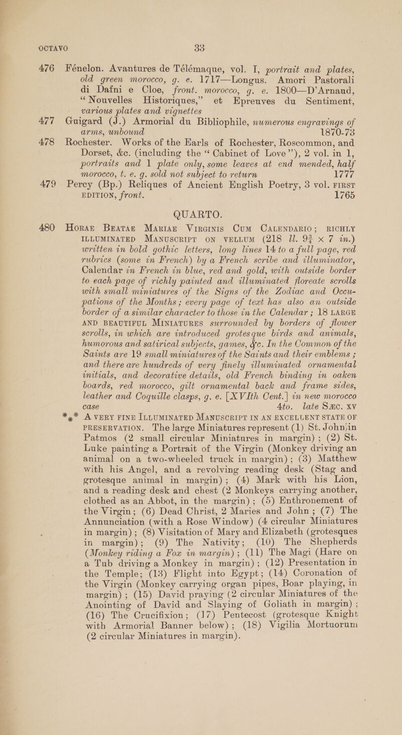 A76 477 478 480 Fénelon. Avantures de Télémaque, vol. I, portrait and plates, old green morocco, g. e. 1717—Longus. Amori Pastorali di Dafni e Cloe, front. morocco, g. e. 1800—D’Arnand, ‘Nouvelles Historiques,’” et Epreuves du Sentiment, various plates and vignettes Guigard (J.) Armorial du Bibliophile, nwmerous engravings of arms, unbound 1870-73 Rochester. Works of the Harls of Rochester, Roscommon, and Dorset, &amp;c. Gancluding the “ Cabinet of Love’’), 2 vol. in 1, portraits and 1 plate only, some leaves at end mended, half morocco, t. e. g. sold not subject to return 1777 Percy (Bp.) Reliques of Ancient English Poetry, 3 vol. First EDITION, front. 1765 QUARTO. Horat Brataz Mariage Virosis Cum CALENDARIO; RICHLY ILLUMINATED Manuscrirpr oN VELLUM (218 Jl. 92 x 7 in.) written in bold gothic letters, long lines 14 to a full page, red rubrics (some in French) by a French scribe and tlluminator, Calendar in French in blue, red and gold, with outside border to each page of richly painted and illuminated floreate scrolls with small miniatures of the Signs of the Zodiac and Occu- pations of the Months ; every page of text has also an outside border of a similar character to those in the Calendar ; 18 LARGE AND BEAUTIFUL MINIATURES surrounded by borders of flower scrolls, in which are introduced grotesque birds and animals, humorous and satirical subjects, games, Fc. In the Common of the Saints are 19 small miniatures of the Saints and their emblems ; and there are hundreds of very finely illuminated ornamental wmitrials, and decorative details, old French binding in oaken boards, red morocco, gilt ornamental back and frame sides, leather and Coquille clasps, g. e. [XVIth Cent.| in new morocco case Ato. late Smo. xv A VERY FINE ILLUMINATED MANUSCRIPT IN AN EXCELUENT STATE OF PRESERVATION. The large Miniatures represent (1) St. Johniin Patmos (2 small circular Miniatures in margin) ; (2) St. Luke painting a Portrait of the Virgin (Monkey driving an animal on a two-wheeled truck in margin); (3) Matthew with his Angel, and a revolving reading desk (Stag and grotesque animal in margin); (4) Mark with his Lion, and a reading desk and chest (2 Monkeys carrying another, clothed as an Abbot, in the margin); (5) Enthronement of the Virgin; (6) Dead Christ, 2 Maries and John; (7) The Annunciation (with a Rose Window) (4 circular Miniatures in margin); (8) Visitation of Mary and Elizabeth (grotesques in margin); (9) The Nativity; (10) The Shepherds (Monkey riding a Fox in margin) ; (11) The Magi (Hare on a Tub driving a Monkey in margin); (12) Presentation in the Temple; (13) Flight into Egypt; (14) Coronation of the Virgin (Monkey carrying organ pipes, Boar playing, in margin) ; (15) David praying (2 circular Miniatures of the Anointing of David and Slaying of Goliath in margin) ; (16) The Crucifixion; (17) Pentecost (grotesque Knight with Armorial Banner below); (18) Vigilia Mortuorum