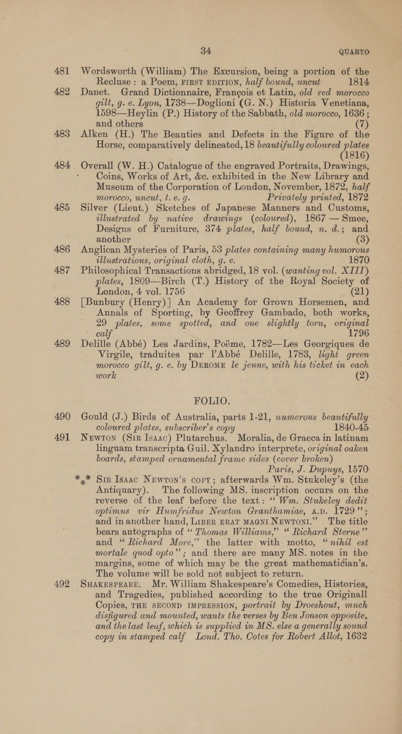 481 482 483 484, 485 486 487 488 489 490 491 492 34: QUARTO Wordsworth (William) The Excursion, being a portion of the Recluse : a Poem, First EDITION, half bound, uncut 1814 Danet. Grand Dictionnaire, Frangois et Latin, old red morocco gilt, g. e. Lyon, 1738—Doglioni (G. N.) Historia Venetiana, 1598—Heylin (P.) History of the Sabbath, old morocco, 1636 ; and others (7) Alken (H.) The Beauties and Defects in the Figure of the Horse, comparatively delineated, 18 beautifully coloured plates (1816 Overall (W. H.) Catalogue of the engraved Portraits, Dae Coins, Works of Art, &amp;c. exhibited in the New Library and Museum of the Corporation of London, November, 1872, half morocco, uncut, b. e. g. Privately printed, 1872 Silver (Lieut.) Sketches of Japanese Manners and Customs, illustrated by native drawings (coloured), 1867 — Smee, Designs of Furniture, 374 plates, half bound, n. d.; and another (3) Anglican Mysteries of Paris, 53 plates containing many humorous illustrations, original cloth, gq. e. 1870 Philosophical Transactions abridged, 18 vol. (wanting vol. XIII) plates, 1809—Birch (T.) History of the Royal Society of London, 4 vol. 1756 (21) [Bunbury (Henry)] An Academy for Grown Horsemen, and Annals of Sporting, by Geoffrey Gambado, both works, 29 plates, some spotted, and one slightly torn, ortginal “Cay 1796 Delille (Abbé) Les Jardins, Poéme, 1782—Les Georgiques de Virgile, traduites par VAbbé Delille, 1783, light green morocco gilt, g. e. by DEROME le jeune, with his tecket in each work (2) FOLIO. Gould (J.) Birds of Australia, parts 1-21, nwmerous beautifully coloured plates, subscribers copy 1840-45 Newtown (Sir Isaac) Plutarchus. Moralia, de Graeca in latinam linguam transcripta Guil. Xylandro interprete, original oaken boards, stamped ornamental frame sides (cover broken) Paris, J. Dupuys, 1570 x Sir Isaac NEwton’s copy; afterwards Wm. Stukeley’s (the Antiquary). The following MS. inscription occurs on the reverse of the leaf before the text: ‘“ Wm. Stukeley dedit optimus vir Humfridus Newton Granthamiae, A.D. 1729”; and in another hand, Lipper ERAT MAGNI NewrToni.” The title bears autographs of ‘“‘ Thomas Williams,” “ Richard Sterne” and “ Richard More,’ the latter with motto, “ nchil est mortale quod opto”’; and there are many MS. notes in the margins, some of which may be the great mathematician’s. The volume will be sold not subject to return. SHAKESPEARE. Mr. William Shakespeare’s Comedies, Histories, and Tragedies, published according to the true Originall Copies, THE SECOND IMPRESSION, portrait by Droeshout, much disfigured and mounted, wants the verses by Ben Jonson opposite, and the last leuf, which is supplied in MS. else a generally sound copy in stamped calf Lond. Tho. Cotes for Robert Allot, 1632