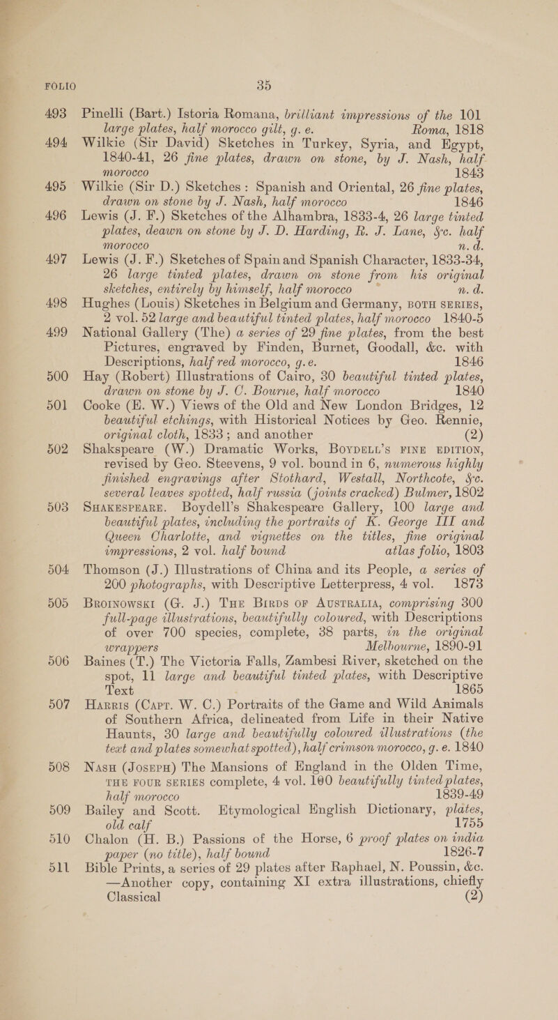 493 494, 495 497 498 499 500 501 502 503 504 505 506 507 508 509 510 Slt Pinelli (Bart.) Istoria Romana, brilliant impressions of the 101 large plates, half morocco gilt, g. e. Roma, 1818 Wilkie (Sir David) Sketches in Turkey, Syria, and Egypt, 1840-41, 26 fine plates, drawn on stone, by J. Nash, half. morocco 1843 Wilkie (Sir D.) Sketches: Spanish and Oriental, 26 fine plates, drawn on stone by J. Nash, half morocco 1846 Lewis (J. F.) Sketches of the Alhambra, 1833-4, 26 large tinted plates, deawn on stone by J. D. Harding, R. J. Lane, Sc. half Morocco n. a. Lewis (J. F.) Sketches of Spain and Spanish Character, 1833-34, 26 large tinted plates, drawn on stone from his original sketches, entirely by himself, half morocco ~ n. Hughes (Louis) Sketches in Belgium and Germany, BOTH SERIES, 2 vol. 52 large and beautiful tinted plates, half morocco 1840-5 National Gallery (The) a series of 29 fine plates, from the best Pictures, engraved by Finden, Burnet, Goodall, &amp;c. with Descriptions, half red morocco, g.e. 1846 Hay (Robert) Illustrations of Cairo, 30 beautiful tinted plates, drawn on stone by J. C. Bourne, half morocco 1840 Cooke (H. W.) Views of the Old and New London Bridges, 12 beautiful etchings, with Historical Notices by Geo. Rennie, original cloth, 1833; and another (2) Shakspeare (W.) Dramatic Works, BoypgeLt’s FINE EDITION, revised by Geo. Steevens, 9 vol. bound in 6, numerous highly finished engravings after Stothard, Westall, Northcote, Se. several leaves spotted, half russia (joints cracked) Bulmer, 1802 SHAKESPEARE. Boydell’s Shakespeare Gallery, 100 large and beautiful plates, including the portraits of K. George III and Queen Charlotte, and vignettes on the titles, fine original impressions, 2 vol. half bound atlas folio, 1803 Thomson (J.) Illustrations of China and its People, a series of 200 photographs, with Descriptive Letterpress, 4 vol. 1873 Brotnowskt (G. J.) THe Brros or AUSTRALIA, comprising 300 full-page tllustrations, beautifully coloured, with Descriptions of over 700 species, complete, 38 parts, an the original wrappers Melbourne, 1890-91 Baines (T.) The Victoria Falls, Zambesi River, sketched on the spot, 11 large and beautiful tinted plates, with Descriptive Text 1865 Harris (Carr. W. C.) Portraits of the Game and Wild Animals of Southern Africa, delineated from Life in their Native Haunts, 30 large and beautifully colowred illustrations (the text and plates somewhat spotted), half crimson morocco, g. e. 1840 Nasu (JosepH) The Mansions of England in the Olden Time, THE FOUR SERIES complete, 4 vol. 160 beautifully tinted plates, half morocco 1839-49 Bailey and Scott. Etymological English Dictionary, plates, old calf 1755 Chalon (H. B.) Passions of the Horse, 6 proof plates on india paper (no title), half bound 1826-7 Bible Prints, a series of 29 plates after Raphael, N. Poussin, de. —Another copy, containing XI extra illustrations, chiefly Classical (2)