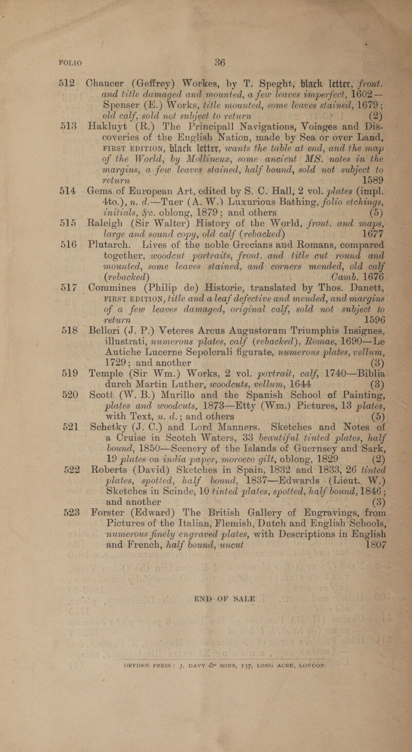 512 513 514 515 516 517 518 523  Chaucer (Geffrey) Workes, by T. Speght, black letter, front. and title damaged and mounted, a few leaves imperfect, 1602 — Spenser (H.) Works, tztle mounted, some leaves stained, 1679 ; old calf, sold not subject to return ( 2) Hakluyt (R.) The Principall Navigations, Voiages and Dis- coveries of the English Nation, made by Sea or over Land, FIRST EDITION, black letter, nbagite the table at end, and the map of the World, by Mollineux, some ancient MS. notes in the margins, a few leaves stained, half bound, sold not subject to return 1589 Gems of European Art, edited by 8. C. Hall, 2 vol. plates (impl. Ato.), n. d.—Tuer (A. W.) Luxurious Bathing, folio etchings, enitials, §c. oblong, 1879; and others 5 Raleigh (Sir Walter) History of the World, front. and maps, large and sound copy, old calf (rebacked) 1677 Plutarch. Lives of the noble Grecians and Romans, compared together, woodcut portraits, front. and title cut round and mounted, some leaves stained, and corners mended, old calf (rebacked) Camb. 1676 Commines (Philip de) Historie, translated by Thos. Danett, FIRST EDITION, title and a leaf defeckive and mended, and margins of a few leaves damaged, original calf, sold not subject to return 1596 Bellori (J. P.) Veteres Arcus Augustorum Triumphis Insignes, ulustrati, nwmerous plates, calf (rebacked), Romae, 1690—Le Autiche Lucerne Sepolerali figurate, nwmerous plates, vellum, 1729; and another 3) Temple (Sir Wm.) Works, 2 vol. portrait, calf, 1740—Biblia durch Martin Luther, woodcuts, vellum, 1644: (3) Scott (W.B.) Murillo and the Spanish School of Painting, — plates and woodcuts, 1873—Htty (Wm.) Pictures, 13 plates, — with Text, ». d.; and others (5) Schetky (J. C.) and Lord Manners. Sketches and Notes of a Cruise in Scotch Waters, 33 beautiful tinted plates, half bound, 1850—Scenery of the Islands of Guernsey and Sark, 19 plates on india paper, morocco gilt, oblong, 1829 (2) Roberts (David) Sketches in Spain, 1832 and 1833, 26 tented plates, spotied, half bownd, 1837—Hdwards (Lieut. W.) Sketches in Scinde, 10 tinted plates, spotted, half bound, 1846 ; and another (3 Forster (Hdward) The British Gallery of HEngravings, from Pictures of the Italian; Flemish, Dutch and English Schools, numerous finely engraved plates, with Descriptions in English and French, half bound, uncut 1807 END. OF SALE DRYDEN PRESS: a DAVY &amp; ¢ SONS, 137, LONG ACRE, LONDON. 