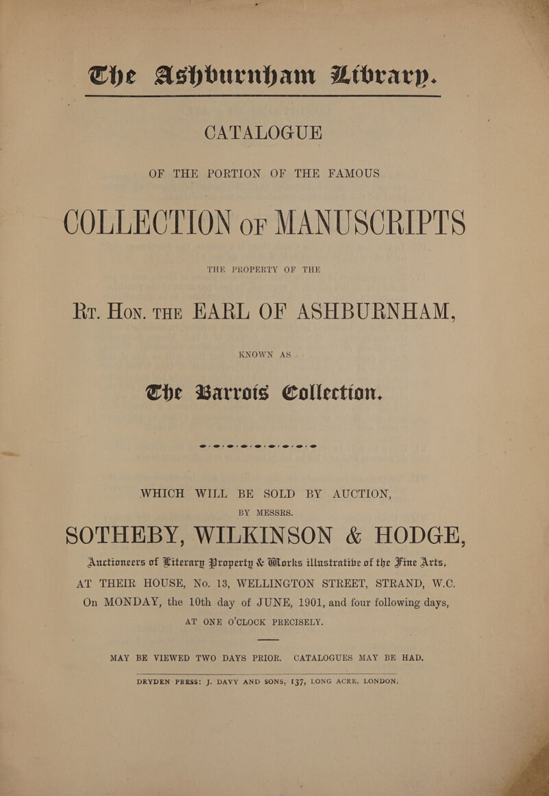 — Khe Ashburnham Bibrarp. CATALOGUE OF THE PORTION OF THE FAMOUS COLLECTION or MANUSCRIPTS THE PROPERTY OF THE Rr. Hoy. tae EARL OF ASHBURNHAM, KNOWN AS Che Barrots Collection. OW BW Bi B' @' @' @i @D: WHICH WILL BE SOLD BY AUCTION, BY MESSRS. SOTHEBY, WILKINSON &amp; HODGE, Auctioneers of Literary Property &amp; Works illustratibe of the Fine Acts, AT THEIR HOUSE, No. 18, WELLINGTON STREET, STRAND, W.C. On MONDAY, the 10th day of JUNE, 1901, and four following days, AT ONE O'CLOCK PRECISELY. MAY BE VIEWED TWO DAYS PRIOR. CATALOGUES MAY BE HAD,  DRYDEN PRESS: J. DAVY AND SONS, 137, LONG ACRE, LONDON,  