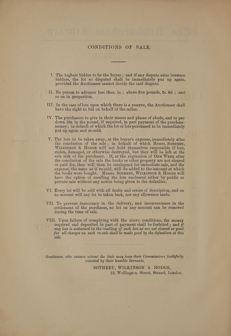 CONDITIONS OF SALE. I. The highest bidder to be the buyer ; and if any dispute arise between bidders, the lot so disputed shall be immediately put up again, provided the Auctioneer cannot decide the said dispute. II. No person to advance less than 1s.; above five pounds, 2s. 6d.; and so on in proportion. . IIT. In the case of lots upon which there is a reserve, the Auctioneer shall have the right to bid on behalf of the seller. IV. The purchasers to give in their names and places of abode, and to pay down 10s. in the pound, if required, in part payment of the purchase- money; in default of which the lot or lots purchased to be immediately put up again and re-sold. V. The lots to be taken away, at the buyer’s expense, immediately after the conclusion of the sale; in default of which Messrs. SoTHEBY, Wiuxrinson &amp; Hopege will not hold themselves responsible if lost, stolen, damaged, or otherwise destroyed, but they will be left at the sole risk of the purchaser. If, at the expiration of ONE WEEK after the conclusion of the sale the books or other property are not cleared or paid for, they will then be catalogued for immediate sale, and the expense, the same as if re-sold, will be added to the amount at which the books were bought. Messrs. SorHzesy, WILKINSON &amp; Hopa@s will have the option of reselling the lots uncleared either by public or private sale without any notice being given to the defaulter. VI. Every lot will be sold with all faults and errors of description, and on no account will any lot be taken back, nor any allowance made. VII. To prevent inaccuracy in the delivery, and inconvenience in the settlement of the purchases, no lot on any account can be removed during the time of sale. VIII. Upon failure of complying with the above conditions, the money required and deposited in part of payment shall be forfeited ; and af any loss is sustained in the reselling of such lots as are not cleared or paid _ for all charges on such re-sale shall be made good by the defaulters at this sale. Gentlemen who cannot attend the Sale may have ther Commissions farthfully executed by their humble Servants, SOTHEBY, WILKINSON &amp; HODGE,