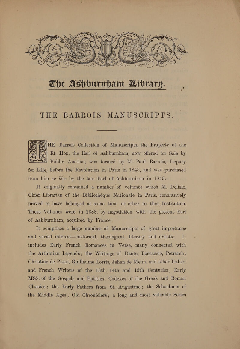  THE BARROIS MANUSCRIPTS. HE Barrois Collection of Manuscripts, the Property of the Rt. Hon. the Earl of Ashburnham, now offered for Sale by Public Auction, was formed by M. Paul Barrois, Deputy for Lille, before the Revolution in Paris in 1848, and was purchased from him en bloc by the late Earl of Ashburnham in 1849. It originally contained a number of volumes which M. Delisle, Chief Librarian of the Bibliotheque Nationale in Paris, conclusively proved to have belonged at some time or other to that Institution. These Volumes were in 1888, by negotiation with the present Earl of Ashburnham, acquired by France. It comprises a large number of Manuscripts of great importance and varied interest—historical, theological, literary and artistic. It includes Early French Romances in Verse, many connected with the Arthurian Legends; the Writings of Dante, Boccaccio, Petrarch ; Christine de Pisan, Guillaume Lorris, Jehan de Meun, and other Italian and French Writers of the 13th, 14th and 15th Centuries; Karly MSS. of the Gospels and Epistles; Codexes of the Greek and Roman Classics ; the Early Fathers from St. Augustine; the Schoolmen of the Middle Ages; Old Chroniclers; a long and most valuable Series